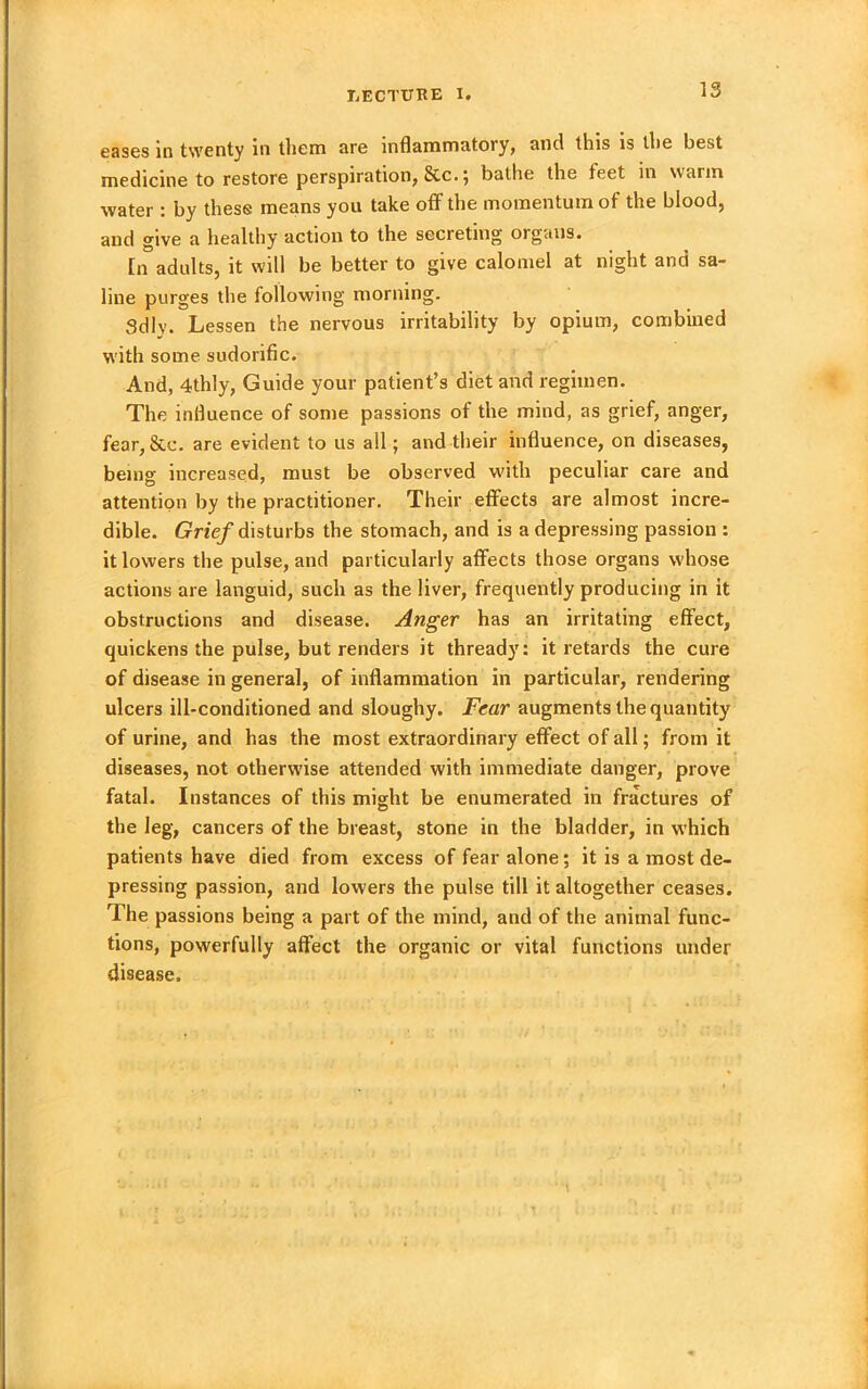 eases in twenty in them are inflammatory, and this is the best medicine to restore perspiration, 8cc.; bathe the feet in warm water : by these means you take off the momentum of the blood, and give a healthy action to the secreting organs. [n adults, it will be better to give calomel at night and sa- line purges the following morning. Sdly. Lessen the nervous irritability by opium, combined with some sudorific. And, 4thly, Guide your patient’s diet and regimen. The influence of some passions of the mind, as grief, anger, fear,&c. are evident to us all; and their influence, on diseases, being increased, must be observed with peculiar care and attention by the practitioner. Their effects are almost incre- dible. Grief disturbs the stomach, and is a depressing passion : it lowers the pulse, and particularly affects those organs whose actions are languid, such as the liver, frequently producing in it obstructions and disease. Anger has an irritating effect, quickens the pulse, but renders it thready: it retards the cure of disease in general, of inflammation in particular, rendering ulcers ill-conditioned and sloughy. Fear augments the quantity of urine, and has the most extraordinary effect of all; from it diseases, not otherwise attended with immediate danger, prove fatal. Instances of this might be enumerated in fractures of the leg, cancers of the breast, stone in the bladder, in which patients have died from excess of fear alone; it is a most de- pressing passion, and lowers the pulse till it altogether ceases. The passions being a part of the mind, and of the animal func- tions, powerfully affect the organic or vital functions under disease.