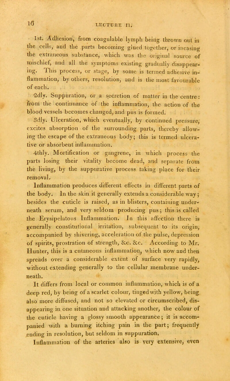 1(5 1st. Adhesion, from coagulable lymph being thrown out in the cells, and the parts becoming glued together, or incasing the extraneous substance, which was the original source of mischief, and all the symptoms existing gradually disappear- ing. This process, or stage, by some is termed adhesive in- flammation, by others, resolution, and is the most favourable of each. 2dly. Suppuration, or a secretion of matter in the centre: from the continuance of the inflammation, the action of the blood vessels becomes changed, and pus is formed. 3dly. Ulceration, which eventually, by continued pressure, excites absorption of the surrounding parts, thereby allow- ing the escape of the extraneous body; this is termed ulcera- tive or absorbent inflammation. 4thly. Mortification or gangrene, in which process the parts losing their vitality become dead, and separate from the living, by the suppurative process taking place for their removal. Inflammation produces different effects in different parts of the body. In the skin it generally extends a considerable way; besides the cuticle is raised, as in blisters, containing under- neath serum, and very seldom producing pus; this is called the Erysipelatous Inflammation. In this affection there is generally constitutional irritation, subsequent to its origin, accompanied by shivering, acceleration of the pulse, depression of spirits, prostration of strength, &c. &c. According to Mr. Hunter, this is a cutaneous inflammation, which now and then spreads over a considerable extent of surface very rapidly, without extending generally to the cellular membrane under- neath. It differs from local or common inflammation, which is of a deep red, by being of a scarlet colour, tinged with yellow, being also more diffused, and not so elevated or circumscribed, dis- appearing in one situation and attacking another, the colour of the cuticle having a glossy smooth appearance; it is accom- panied with a burning itching pain in the part; frequently ending in resolution, but seldom in suppuration. Inflammation of the arteries also is very extensive, even