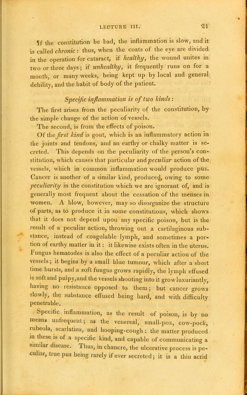 5f the constitution be bad, the inflammation is slow, and it is called chronic: thus, when the coats of the eye are divided in the operation for cataract, if healthy, the wound unites in two or three days; if unhealthy, it frequently runs on for a month, or many weeks, being kept up by local and general debility, and the habit of body of the patient. Specific inflammation is of two lands: The first arises from the peculiarity of the constitution, by the simple change of the action of vessels. The second, is from the effects of poison. Of the first kind is gout, which is an inflammatory action in the joints and tendons, and an earthy or chalky matter is se- creted. This depends on the peculiarity of the person’s con- stitution, which causes that particular and peculiar action of the vessels, which in common inflammation would produce pus. Cancer is another of a similar kind, produce^, owing to some peculiarity in the constitution which we are ignorant of, and is generally most frequent about the cessation of the menses in women. A blow, however, may so disorganize the structure of parts, as to produce it in some constitutions, which shows that it does not depend upon any specific poison, but is the result of a peculiar action, throwing out a cartilaginous sub- stance, instead of coagulable lymph, and sometimes a por- tion of earthy matter in it: it likewise exists often in the uterus. Fungus hematodes is also the effect of a peculiar action of the vessels; it begins by a small blue tumour, which after a short time bursts, and a soft fungus grows rapidly, the lymph effused is soft and pulpy,and the vessels shooting into it grow luxuriantly, having no resistance opposed to them; but cancer grows slowly, the substance effused being hard, and with difficulty penetrable. Specific inflammation, as the result of poison, is by no means unfrequent; as the venereal, small-pox, cow-pock, rubeola, scarlatina, and hooping-cough: the matter produced in these is of a specific kind, and capable of communicating a similar disease. Thus, in chancre, the ulcerative process is pe- culiar, true pus being rarely if ever secreted; it is a thiu acrid