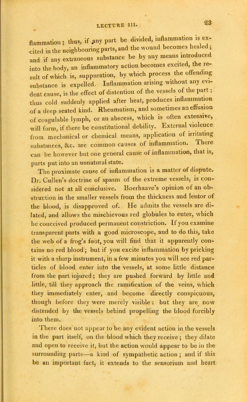 flammation; thus, if *ny part be divided, inflammation is ex- cited in the neighbouring parts, and the wound becomes hea ed and if any extraneous substance be by any means introduced into the body, an inflammatory action becomes excited, the re- sult of which is, suppuration, by which process the offending substance is expelled. Inflammation arising without any evi- dent cause, is the effect of distention of the vessels of the part; thus cold suddenly applied after heat, produces inflammation of a deep seated kind. Rheumatism, and sometimes an effusion of coagulable lymph, or an abscess, which is often extensive, will form, if there be constitutional debility. External violence from mechanical or chemical means, application of irritating substances, &c. are common causes of inflammation. Ihere can be however but one general cause of inflammation, that is, parts put into an unnatural state. The proximate cause of inflammation is a matter of dispute. Dr. Cullen’s doctrine of spasm of the extreme vessels, is con- sidered not at all conclusive. Boerhaave’s opinion of an ob- struction in the smaller vessels from the thickness and lentor of the blood, is disapproved of. He admits the vessels are di- lated, and allows the mischievous red globules to enter, which he conceived produced permanent constriction. If you examine transparent parts with a good microscope, and to do this, take the web of a frog’s foot, you will find that it apparently con- tains no red blood; but if you excite inflammation by pricking it with a sharp instrument, in a few minutes you will see red par- ticles of blood enter into the vessels, at some little distance from the part injured; they are pushed forward by little aud little, till they approach the ramification of the veins, which they immediately enter, and become directly conspicuous, though before they were merely visible : but they are now distended by the vessels behind propelling the blood forcibly into them. There does not appear to be any evident action in the vessels in the part itself, on the blood which they receive ; they dilate and open to receive it, but the action would appear to be in the surrounding parts—a kind of sympathetic action ; and if this bfe an important fact, it extends to the sensorium and heart