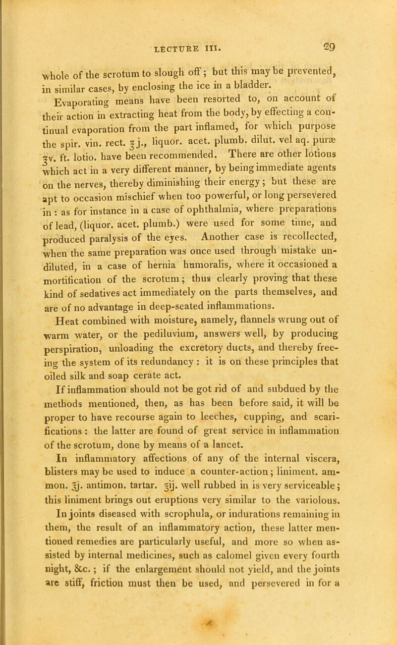 whole of the scrotum to slough off; but this may be prevented, in similar cases, by enclosing the ice in a bladder. Evaporating means have been resorted to, on account of their action in extracting heat from the body, by effecting a con- tinual evaporation from the part inflamed, for which purpose the spir. vin. rect. ^j., liquor, acet. plumb, dilut. vel aq. puia? ?v. ft. lotio. have been recommended. There are other lotions which act in a very different manner, by being immediate agents on the nerves, thereby diminishing their energy; but these are apt to occasion mischief when too powerful, or long persevered in : as for instance in a case of ophthalmia, where preparations of lead, (liquor, acet. plumb.) were used for some time, and produced paralysis of the eyes. Another case is recollected, when the same preparation was once used through mistake un- diluted, in a case of hernia humoralis, where it occasioned a mortification of the scrotum; thus clearly proving that these kind of sedatives act immediately on the parts themselves, and are of no advantage in deep-seated inflammations. Heat combined with moisture, namely, flannels wrung out of warm water, or the pediluvium, answers well, by producing perspiration, unloading the excretory ducts, and thereby free- in«- the system of its redundancy : it is on these principles that oiled silk and soap cerate act. If inflammation should not be got rid of and subdued by the methods mentioned, then, as has been before said, it will be proper to have recourse again to leeches, cupping, and scari- fications : the latter are found of great service in inflammation of the scrotum, done by means of a lancet. In inflammatory affections of any of the internal viscera, blisters maybe used to induce a counter-action; liniment, arn- mon. 3j. antimon. tartar, ^ij. well rubbed in is very serviceable; this liniment brings out eruptions very similar to the variolous. In joints diseased with scrophula, or indurations remaining in them, the result of an inflammatory action, these latter men- tioned remedies are particularly useful, and more so when as- sisted by internal medicines, such as calomel given every fourth night, &c.; if the enlargement should not yield, and the joints are stiff, friction must then be used, and persevered in for a