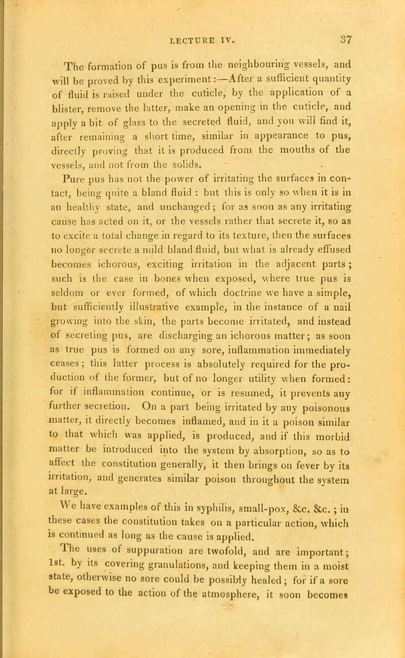 The formation of pus is from the neighbouring vessels, and will be proved by this experiment:—-After a sufficient quantity of fluid is raised under the cuticle, by the application of a blister, remove the latter, make an opening in the cuticle, and apply a bit of glass to the secreted fluid, and you will find it, after remaining a short time, similar in appearance to pus, directly proving that it is produced from the mouths of the vessels, and not from the solids. Pure pus has not the power of irritating the surfaces in con- tact, being quite a bland fluid : but this is only so when it is in an healthy state, and unchanged ; for as soon as any irritating cause has acted on it, or the vessels rather that secrete it, so as to excite a total change in regard to its texture, then the surfaces no longer secrete a mild bland fluid, but what is already effused becomes ichorous, exciting irritation in the adjacent parts ; such is the case in bones when exposed, where true pus is seldom or ever formed, of which doctrine we have a simple, but sufficiently illustrative example, in the instance of a nail growing into the skin, the parts become irritated, and instead of secreting pus, are discharging an ichorous matter; as soon as true pus is formed on any sore, inflammation immediately ceases; this latter process is absolutely required for the pro- duction of the former, but of no longer utility when formed: for if inflammation continue, or is resumed, it prevents any further secretion. On a part being irritated by any poisonous matter, it directly becomes inflamed, and in it a poison similar to that which was applied, is produced, and if this morbid matter be introduced into the system by absorption, so as to affect the constitution generally, it then brings on fever by its iiritation, and generates similar poison throughout the system at large. We have examples of this in syphilis, small-pox, &c. &c. ; in these cases the constitution takes on a particular action, which is continued as long as the cause is applied. I he uses of suppuration are twofold, and are important; 1st. by its covering granulations, and keeping them in a moist state, otherwise no sore could be possibly healed; for if a sore be exposed to the action of the atmosphere, it soon becomes