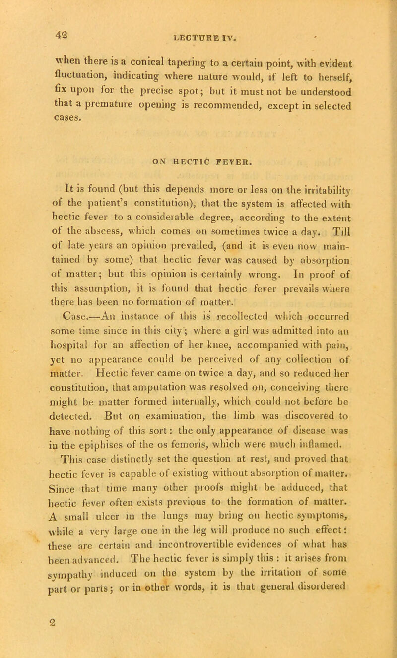 when there is a conical tapering to a certain point, with evident fluctuation, indicating where nature would, if left to herself, fix upon for the precise spot; but it must not be understood that a premature opening is recommended, except in selected cases. ON HECTIC FEVER. It is found (but this depends more or less on the irritability of the patient’s constitution), that the system is affected with hectic fever to a considerable degree, according to the extent of the abscess, which comes on sometimes twice a day. Till of late years an opinion prevailed, (and it is even now main- tained by some) that hectic fever was caused by absorption of matter; but this opinion is certainly wrong. In proof of this assumption, it is found that hectic fever prevails where there has been no formation of matter. Case.—An instance of this is recollected which occurred some time since in this city; where a girl was admitted into an hospital for an affection of her knee, accompanied with pain, yet no appearance could be perceived of any collection of matter. Hectic fever came on twice a day, and so reduced her constitution, that amputation was resolved on, conceiving there might be matter formed internally, which could not before be detected. But on examination, the limb was discovered to have nothing of this sort: the only appearance of disease was in the epiphises of the os femoris, which were much inflamed. This case distinctly set the question at rest, and proved that hectic fever is capable of existing without absorption of matter. Since that time many other proofs might be adduced, that hectic fever often exists previous to the formation of matter. A small ulcer in the lungs may bring on hectic symptoms, while a very large one in the leg will produce no such effect: these are certain and incontrovertible evidences of what has been advanced. The hectic fever is simply this : it arises from sympathy induced on the system by the irritation of some part or parts; or in other w’ords, it is that general disordered 2