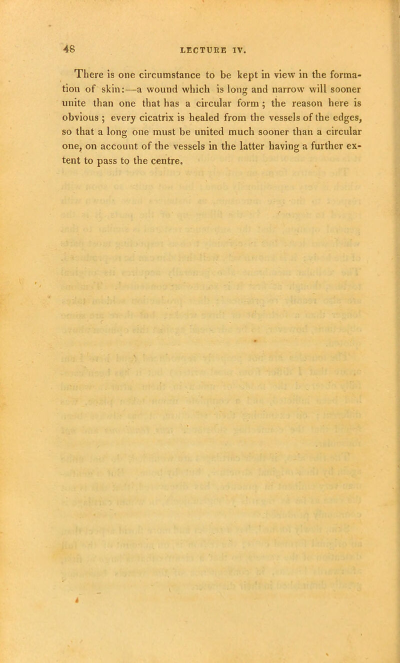 There is one circumstance to be kept in view in the forma- tion of skin:—a wound which is long and narrow will sooner unite than one that has a circular form ; the reason here is obvious ; every cicatrix is healed from the vessels of the edges, so that a long one must be united much sooner than a circular one, on account of the vessels in the latter having a further ex- tent to pass to the centre. 4