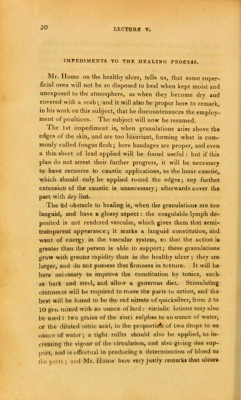 IMPEDIMENTS TO THE HEALING PROCESS, Mr. Home on the healthy ulcer, tells us, that some super- ficial ones will not be so disposed to heal when kept moist and unexposed to the atmosphere, as when they become dry and covered with a scab; and it will also be proper here to remark, in his work on this subject, that he discountenances the employ- ment of poultices. The subject will now be resumed. The 1st impediment is, when granulations arise above the edges of the skin, and are too luxuriant, forming what is com- monly called fungus flesh; here bandages are proper, and even a thin sheet of lead applied will be found useful: but if this plan do not arrest their further progress, it will be necessary to have recourse to caustic applications, as the lunar caustic, which should only be applied round the edges; any further extension of the caustic is unnecessary; afterwards cover the part with dry lint. The 2d obstacle to healing is, when the granulations are too languid, and have a glossy aspect: the coagulable lymph de- posited is not rendered vascular, which gives them that semi- transparent appearance; it marks a languid constitution, and want of energy in the vascular system, so that the action it greater than the person is able to support; these granulations grow with greater rapidity than in the healthy ulcer ; they are larger* and do not possess that firmness in texture. It will be here necessary to improve the constitution by tonics, such a's bark and .steel, and allow a generous diet. Stimulating ointments will be required to rouse the parts to action, and the best will be found to be the red nitrate of quicksilver, from 5 to 10 grs, mixed with an ounce of lard : vitriolic lotions may also be used t two grains of the ainci sulphas to an ounce of water, of the diluted nitric acid, in the proportidi of two drops to an ounce of water; a tight roller should also be applied, as in- creasing the vigour of the circulation, and also giving due sup- port, and is effectual in producing a determination of blood to the parts; and Mr. Home here very justly remarks that ulcers