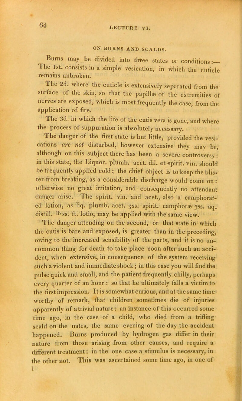 LECTURE VI. ON BURNS AND SCALDS. Burns may be divided into tlrree states or conditions: The 1st. consists in a simple vesication, in which the cuticle remains unbroken. The 2d. where the cuticle is extensively separated from the surface of the skin, so that the papillae of the extremities of nerves are exposed, which is most frequently the case, from the application of fire. The 3d. in which the life of the cutis vera is gone, and where the process of suppuration is absolutely necessary. The danger of the first state is but little, provided the vesi- cations are not disturbed, however extensive they may be, although on this subject there has been a severe controversy: in this state, the Liquor, plumb, acet. dll. et Apint. vin. should be frequently applied cold; the chief object is to keep the blis- ter from breaking, as a considerable discharge would come on : otherwise no great irritation, and consequently no attendant danger arise. The spirit, vin. and acet., also a camphorat- ed lotion, as liq. plumb, acet. jss. spirit, camphor* jss. aq. distill, fhss. ft. lotio, may be applied with the same view. The danger attending on the second, or that state in which the cutis is bare and exposed, is greater than in the preceding, owing to the increased sensibility of the parts, and it is no un- common thing for death to take place soon after such an acci- dent, when extensive, in consequence of the system receiving such a violent and immediate shock ; in this case you will find the pulse quick and small, and the patient frequently chilly, perhaps every quarter of an hour : so that he ultimately falls a victim to the first impression. It is somewhat curious, and at the same time worthy of remark, that children sometimes die of injuries apparently of a trivial nature: an instance of this occurred some time ago, in the case of a child, who died from a trifling scald on the nates, the same evening of the day the accident happened. Burns produced by hydrogen gas differ in their nature from those arising from other causes, and require a different treatment: in the one case a stimulus is necessary, in the other not. This was ascertained some time ago, in one of 1