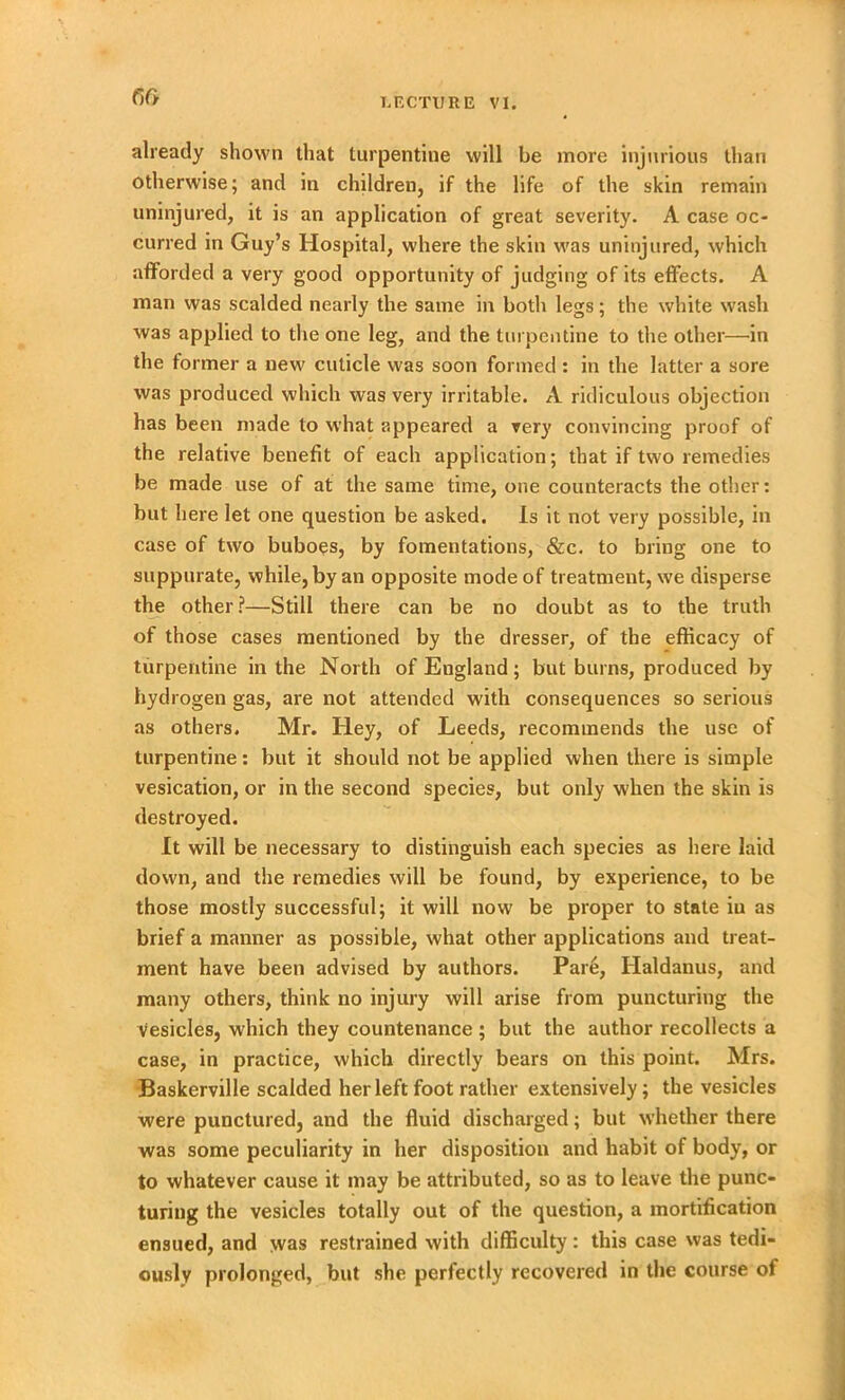already shown that turpentine will be more injurious than otherwise; and in children, if the life of the skin remain uninjured, it is an application of great severity. A case oc- curred in Guy’s Hospital, where the skin was uninjured, which afforded a very good opportunity of judging of its effects. A man was scalded nearly the same in both legs; the white wash was applied to the one leg, and the turpentine to the other—in the former a new cuticle was soon formed : in the latter a sore was produced which was very irritable. A ridiculous objection has been made to what appeared a very convincing proof of the relative benefit of each application; that if two remedies be made use of at the same time, one counteracts the other: but here let one question be asked. Is it not very possible, in case of two buboes, by fomentations, &c. to bring one to suppurate, while, by an opposite mode of treatment, we disperse the other?—Still there can be no doubt as to the truth of those cases mentioned by the dresser, of the efficacy of turpentine in the North of England; but burns, produced by hydrogen gas, are not attended with consequences so serious as others. Mr. Hey, of Leeds, recommends the use of turpentine: but it should not be applied when there is simple vesication, or in the second species, but only when the skin is destroyed. It will be necessary to distinguish each species as here laid down, and the remedies will be found, by experience, to be those mostly successful; it will now be proper to state in as brief a manner as possible, what other applications and treat- ment have been advised by authors. Pare, Haldanus, and many others, think no injury will arise from puncturing the Vesicles, which they countenance ; but the author recollects a case, in practice, which directly bears on this point. Mrs. Baskerville scalded her left foot rather extensively; the vesicles were punctured, and the fluid discharged; but whether there was some peculiarity in her disposition and habit of body, or to whatever cause it may be attributed, so as to leave the punc- turing the vesicles totally out of the question, a mortification ensued, and was restrained with difficulty: this case was tedi- ously prolonged, but she perfectly recovered in the course of