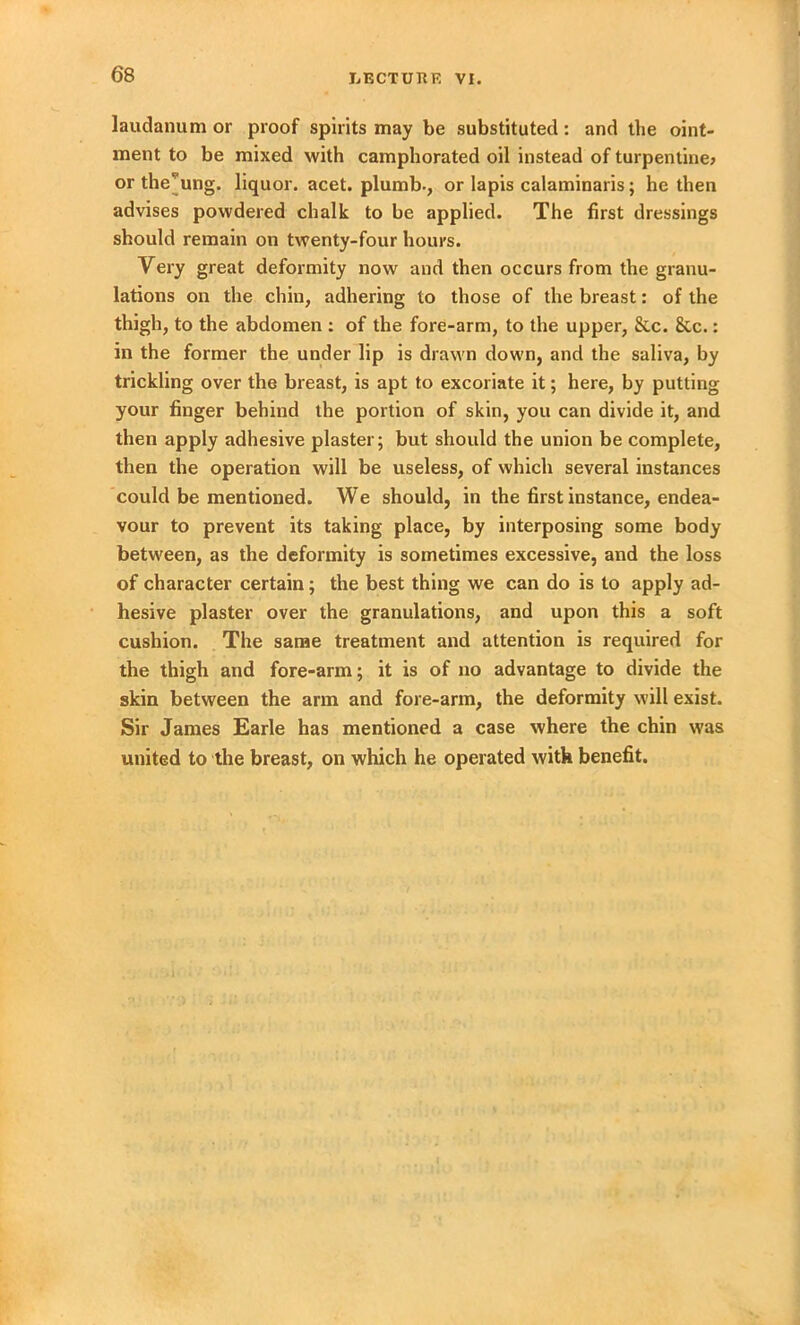 laudanum or proof spirits may be substituted: and the oint- ment to be mixed with camphorated oil instead of turpentine* or the’ung. liquor, acet. plumb., or lapis calaminaris; he then advises powdered chalk to be applied. The first dressings should remain on twenty-four hours. Very great deformity now and then occurs from the granu- lations on the chin, adhering to those of the breast: of the thigh, to the abdomen : of the fore-arm, to the upper, &c. 8tc.: in the former the under lip is drawn down, and the saliva, by trickling over the breast, is apt to excoriate it; here, by putting your finger behind the portion of skin, you can divide it, and then apply adhesive plaster; but should the union be complete, then the operation will be useless, of which several instances could be mentioned. We should, in the first instance, endea- vour to prevent its taking place, by interposing some body between, as the deformity is sometimes excessive, and the loss of character certain; the best thing we can do is to apply ad- hesive plaster over the granulations, and upon this a soft cushion. The same treatment and attention is required for the thigh and fore-arm; it is of no advantage to divide the skin between the arm and fore-arm, the deformity will exist. Sir James Earle has mentioned a case where the chin was united to the breast, on which he operated with benefit.