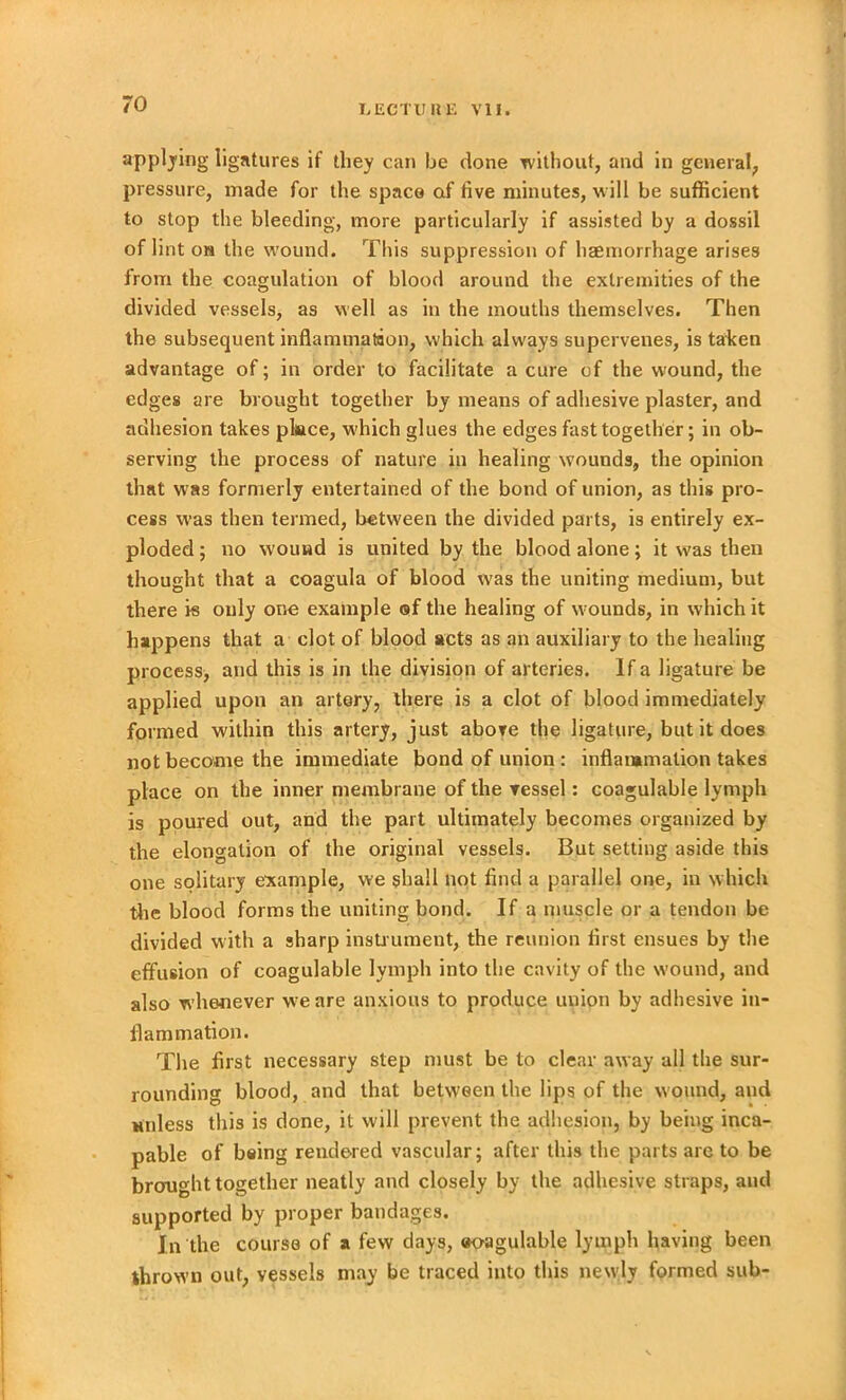 applying ligatures if they can be done without, and in general, pressure, made for the space of five minutes, will be sufficient to stop the bleeding, more particularly if assisted by a dossil of lint oh the wound. This suppression of haemorrhage arises from the coagulation of blood around the extremities of the divided vessels, as well as in the mouths themselves. Then the subsequent inflammation, which always supervenes, is taken advantage of; in order to facilitate a cure of the wound, the edges are brought together by means of adhesive plaster, and adhesion takes place, which glues the edges fast together; in ob- serving the process of nature in healing wounds, the opinion that was formerly entertained of the bond of union, as this pro- cess was then termed, between the divided parts, is entirely ex- ploded ; no wound is united by the blood alone; it was then thought that a coagula of blood was the uniting medium, but there is only one example ©f the healing of wounds, in which it happens that a clot of blood acts as an auxiliary to the healing process, and this is in the division of arteries. If a ligature be applied upon an artery, there is a clot of blood immediately formed within this artery, just above the ligature, but it does not become the immediate bond of union : inflammation takes place on the inner membrane of the vessel: coagulable lymph is poured out, and the part ultimately becomes organized by the elongation of the original vessels. But setting aside this one solitary example, we shall not find a parallel one, in w hich the blood forms the uniting bond. If a muscle or a tendon be divided with a sharp instrument, the reunion first ensues by the effusion of coagulable lymph into the cavity of the wound, and also whenever we are anxious to produce union by adhesive in- flammation. The first necessary step must be to clear away all the sur- rounding blood, and that between the lips of the w ound, and unless this is done, it will prevent the adhesion, by being inca- pable of being rendered vascular; after this the parts are to be brought together neatly and closely by the adhesive straps, and supported by proper bandages. In the course of a few days, eo-agulable lymph having been thrown out, vessels may be traced into this newly formed sub-