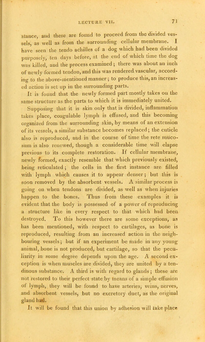 stance, anti these are found to proceed fiom the divided ves- sels, as well as from the surrounding cellulai membiane. X have seen the tendo achilles of a dog which had been divided purposely, ten days before, at the end of which time the dog was killed, and the process examined ; there was about an inch of newly formed tendon, and this was rendered vascular, accord- ing to the above-mentioned manner \ to produce this, an increas- ed action is set up in the surrounding parts. It is found that the newly formed part mostly takes on the same structure as the parts to which it is immediately united. Supposing that it is skin only that is divided, inflammation takes place, coagulable lymph is effused, and this becoming- organized from the surrounding skin, by means of an extension of its vessels, a similar substance becomes replaced; the cuticle also is reproduced, and in the course of time the rete muco- sum is also renewed, though a considerable time will elapse previous to its complete restoration. If cellular membrane, newly formed, exactly resemble that which previously existed, being reticulated; the cells in the first instance are filled with lymph which causes it to appear denser; but this is soon removed by the absorbent vessels. A similar process is going on when tendons are divided, as well as when injuries happen to the bones. Thus from these examples it is evident that the body is possessed of a power of reproducing a structure like in every respect to that which had been destroyed. To this however there are some exceptions, as has been mentioned, with respect to cartilages, as bone is reproduced, resulting from an increased action in the neigh- bouring vessels; but if an experiment be made in any young animal, bone is not produced, but cartilage, so that the pecu- liarity in some degree depends upon the age. A second ex- ception is when muscles are divided, they are united by a ten- dinous substance. A third is with regard to glands ; these are not restored to their perfect state by means of a simple effusion of lymph, they will be found to have arteries, veins, nerves, and absorbent vessels, but no excretory duct, as the original gland had. It will be found that this union by adhesion will take place