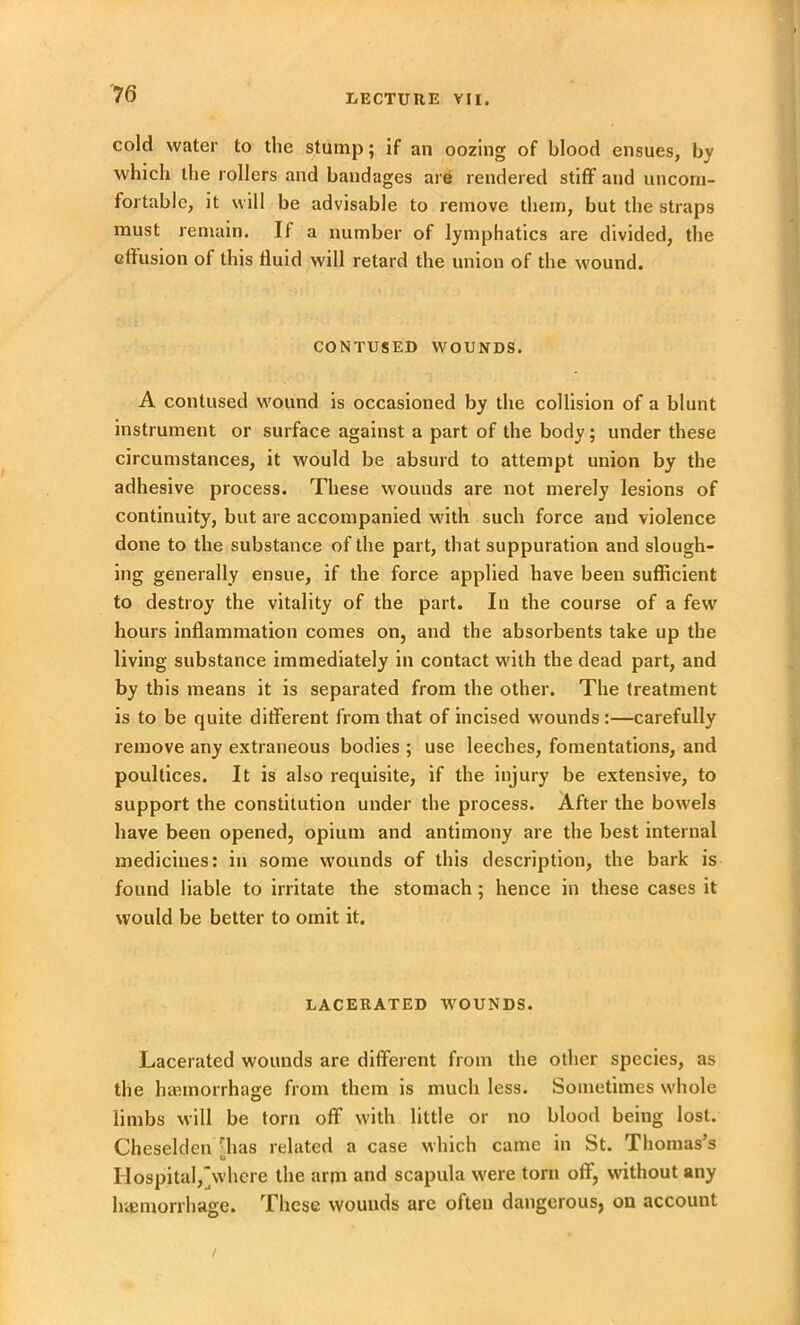 cold water to the stump; if an oozing of blood ensues, by which the rollers and bandages are rendered stiff and uncom- fortable, it will be advisable to remove them, but the straps must remain. If a number of lymphatics are divided, the effusion of this fluid will retard the union of the wound. CONTUSED WOUNDS. A contused wound is occasioned by the collision of a blunt instrument or surface against a part of the body; under these circumstances, it would be absurd to attempt union by the adhesive process. These wounds are not merely lesions of continuity, but are accompanied with such force and violence done to the substance of the part, that suppuration and slough- ing generally ensue, if the force applied have been sufficient to destroy the vitality of the part. In the course of a few hours inflammation comes on, and the absorbents take up the living substance immediately in contact with the dead part, and by this means it is separated from the other. The treatment is to be quite different from that of incised wounds:—carefully remove any extraneous bodies ; use leeches, fomentations, and poultices. It is also requisite, if the injury be extensive, to support the constitution under the process. After the bowels have been opened, opium and antimony are the best internal medicines: in some wounds of this description, the bark is found liable to irritate the stomach; hence in these cases it would be better to omit it. LACERATED WOUNDS. Lacerated wounds are different from the other species, as the haemorrhage from them is much less. Sometimes whole limbs will be torn off with little or no blood being lost. Cheselden has related a case which came in St. Thomas’s o Hospital,where the arm and scapula were torn off, without any haemorrhage. These wouuds are often dangcrousj on account /