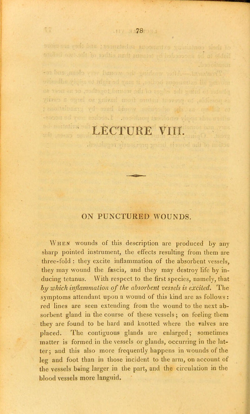 LECTURE VIII. ON PUNCTURED WOUNDS. When wounds of this description are produced by any sharp pointed instrument, the effects resulting from them are three-fold : they excite inflammation of the absorbent vessels, they may wound the fascia, and they may destroy life by in- ducing tetanus. With respect to the first species, namely, that by which inflammation of the absorbent vessels is excited. The symptoms attendant upon a wound of this kind are as follows: red lines are seen extending from the wound to the next ab- sorbent gland in the course of these vessels; on feeling them they are found to be hard and knotted where the valves are placed. The contiguous glands are enlarged; sometimes matter is formed in the vessels or glands, occurring in the lat- ter; and this also more frequently happens in wounds of the leg and foot than in those incident to the arm, on account of the vessels being larger in the part, and the circulation in the blood vessels more languid.