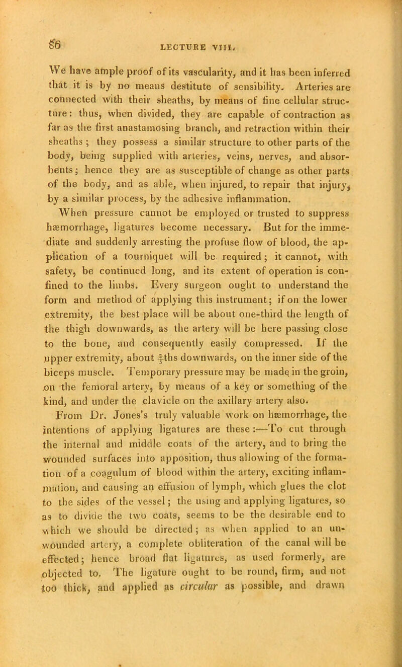 LECTURE VIII. We have ample proof of its vascularity, and it has been inferred that it is by no means destitute of sensibility. Arteries are connected with their sheaths, by means of fine cellular struc- ture: thus, when divided, they are capable of contraction as far as the first anastamosing branch, and retraction within their sheaths ; they possess a similar structure to other parts of the body, being supplied with arteries, veins, nerves, and absor- bents ; hence they are as susceptible of change as other parts of the body, and as able, when injured, to repair that injury, by a similar process, by the adhesive inflammation. When pressure cannot be employed or trusted to suppress haemorrhage, ligatures become necessary. But for the imme- diate and suddenly arresting the profuse flow of blood, the ap- plication of a tourniquet will be required; it cannot, with safety, be continued long, and its extent of operation is con- fined to the limbs. Every surgeon ought to understand the form and method of applying this instrument; if on the lower extremity, the best place will be about one-third the length of the thigh downwards, as the artery will be here passing close to the bone, and consequently easily compressed. If the upper extremity, about yths downwards, on the inner side of the biceps muscle. Temporary pressure may be made in the groin, on the femoral artery, by means of a key or something of the kind, and under the clavicle on the axillary artery also. From Dr. Jones’s truly valuable work on haemorrhage, the intentions of applying ligatures are these:—To cut through the internal and middle coats of the artery, and to bring the wounded surfaces into apposition, thus allowing of the forma- tion of a coagulum of blood within the artery, exciting inflam- mation, and causing an effusion of lymph, which glues the clot to the sides of the vessel; the using and applying ligatures, so as to divide the two coals, seems to be the desirable end to which we should be directed; as When applied to an un- wouuded artery, a complete obliteration of the canal will be effected; hence broad flat ligatures, as used formerly, are objected to. The ligature ought to be round, firm, and not too thick, and applied as circular as possible, and drawn