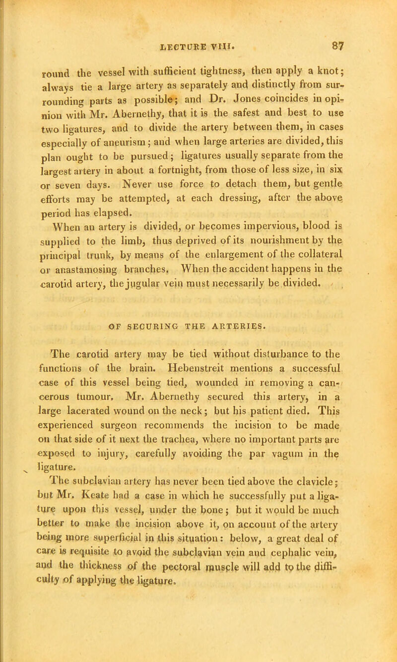 round the vessel with sufficient lightness, then apply a knot; always tie a large artery as separately and distinctly from sur- rounding parts as possible; and Dr. Jones coincides in opi- nion with Mr. Abernelhy, that it is the safest and best to use two ligatures, and to divide the artery between them, in cases especially of aneurism; and when large arteries are divided, this plan ought to be pursued ; ligatures usually separate from the largest artery in about a fortnight, from those of less size, in six or seven days. Never use force to detach them, but gentle efforts may be attempted, at each dressing, after the above period has elapsed. When an artery is divided, or becomes impervious, blood is supplied to the limb, thus deprived of its nourishment by the principal trunk, by means of the enlargement of the collateral or anastamosing branches. When the accident happens in the carotid artery, the jugular vein must necessarily be divided. OF SECURING THE ARTERIES. The carotid artery may be tied without disturbance to the functions of the brain. Hebenstreit mentions a successful case of this vessel being tied, wounded in removing a can- cerous tumour. Mr. Abernethy secured this artery, in a large lacerated wound on the neck; but his patient died. This experienced surgeon recommends the incision to be made on that side of it next the trachea, where no important parts are exposed to injury, carefully avoiding the par vagum in the ligature. The subclavian artery has never been tied above the clavicle; but Mr. Keate had a case in which he successfully put a liga- ture upon this vessel, under the bone ; but it would be much better to make the incision above it, on account of the artery being more superficial in this situation: below, a great deal of care is requisite to avoid the subclavian vein and cephalic vein, and the thickness of the pectoral muscle will add to the diffi- culty of applying the ligature.