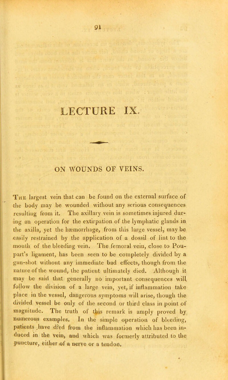 LECTURE IX, ON WOUNDS OF VEINS. The largest vein that can be found on the external surface of the body may be wounded without any serious consequences resulting from it. The axillary vein is sometimes injured dur- ing an operation for the extirpation of the lymphatic glands in the axilla, yet the haemorrhage, from this large vessel, may be easily restrained by the application of a dossil of lint to the mouth of the bleeding vein. The femoral vein, close to Pou- part’s ligament, has been seen to be completely divided by a gun-shot without any immediate bad effects, though from the nature of the wound, the patient ultimately died. Although it may be said that generally no important consequences will follow the division of a large vein, yet, if inflammation take place in the vessel, dangerous symptoms will arise, though the divided vessel be only of the second or third class in point of magnitude. The truth of this remark is amply proved by numerous examples. In the simple operation of bleeding, patients have d?ed from the inflammation which has been in- duced in the vein, and which was formerly attributed to the puncture, either of a nerve or a tendon.