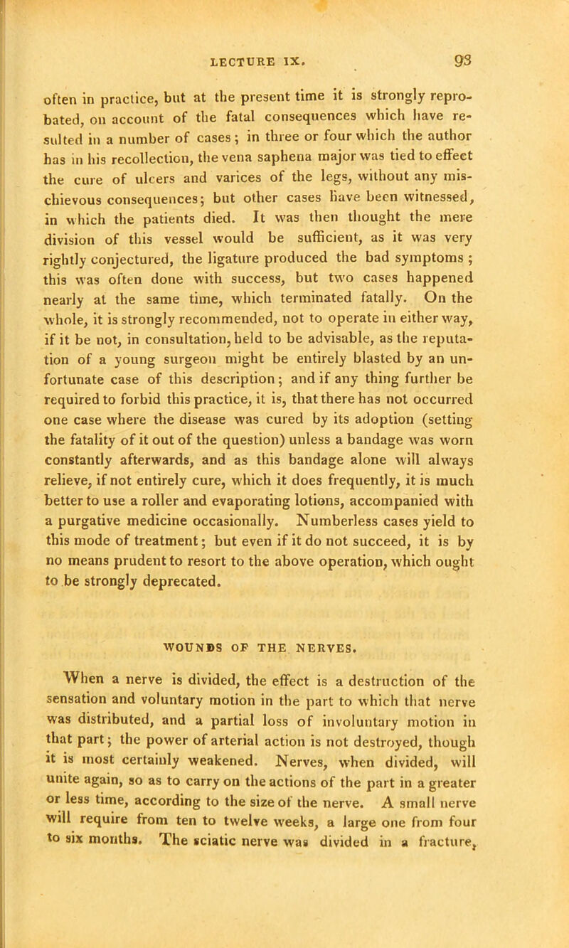 often in practice, but at the present time it is strongly repro- bated, on account of the fatal consequences which have re- sulted in a number of cases; in three or four which the author has in Ins recollection, the vena saphena major was tied to effect the cure of ulcers and varices of the legs, without any mis- chievous consequences; but other cases have been witnessed, in which the patients died. It was then thought the mere division of this vessel would be sufficient, as it was very rightly conjectured, the ligature produced the bad symptoms ; this was often done with success, but two cases happened nearly at the same time, which terminated fatally. On the w hole, it is strongly recommended, not to operate in either way, if it be not, in consultation, held to be advisable, as the reputa- tion of a young surgeon might be entirely blasted by an un- fortunate case of this description; and if any thing further be required to forbid this practice, it is, that there has not occurred one case where the disease was cured by its adoption (setting the fatality of it out of the question) unless a bandage was worn constantly afterwards, and as this bandage alone will always relieve, if not entirely cure, which it does frequently, it is much better to use a roller and evaporating lotions, accompanied with a purgative medicine occasionally. Numberless cases yield to this mode of treatment; but even if it do not succeed, it is by no means prudent to resort to the above operation, which ought to be strongly deprecated. WOUNDS OF THE NERVES. When a nerve is divided, the effect is a destruction of the sensation and voluntary motion in the part to which that nerve was distributed, and a partial loss of involuntary motion in that part; the power of arterial action is not destroyed, though it is most certainly weakened. Nerves, when divided, will unite again, so as to carry on the actions of the part in a greater or less time, according to the size of the nerve. A small nerve will require from ten to twelve w'eeks, a large one from four to six mouths. The sciatic nerve was divided in a fracture,