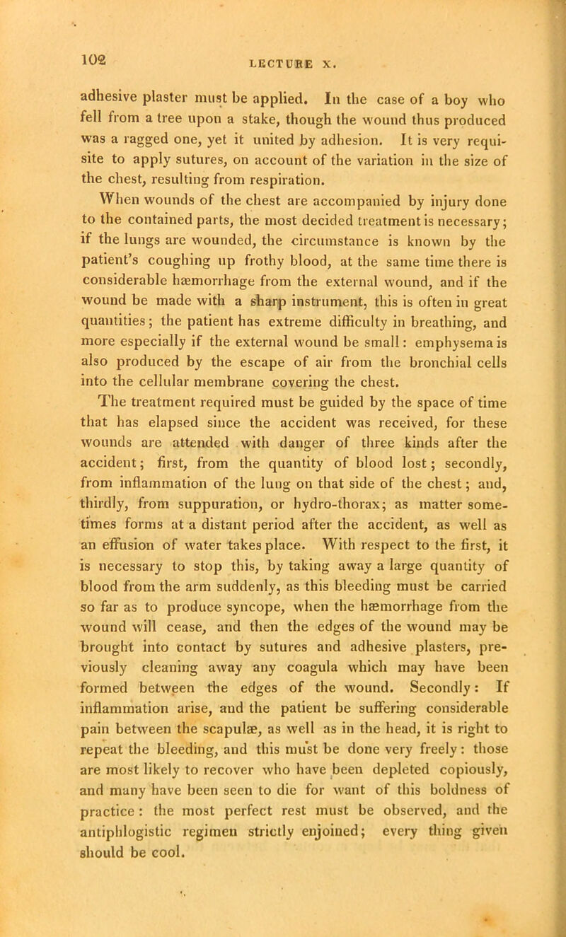 LECTURE X. adhesive plaster must be applied. In the case of a boy who fell from a tree upon a stake, though the wound thus produced was a ragged one, yet it united by adhesion. It is very requi- site to apply sutures, on account of the variation in the size of the chest, resulting from respiration. When wounds of the chest are accompanied by injury done to the contained parts, the most decided treatment is necessary; if the lungs are wounded, the circumstance is known by the patient’s coughing up frothy blood, at the same time there is considerable haemorrhage from the external wound, and if the wound be made with a sharp instrument, this is often in great quantities; the patient has extreme difficulty in breathing, and more especially if the external wound be small: emphysema is also produced by the escape of air from the bronchial cells into the cellular membrane covering the chest. The treatment required must be guided by the space of time that has elapsed since the accident was received, for these wounds are attended with danger of three kinds after the accident; first, from the quantity of blood lost; secondly, from inflammation of the lung on that side of the chest; and, thirdly, from suppuration, or hydro-thorax; as matter some- times forms at a distant period after the accident, as well as an effusion of water takes place. With respect to the first, it is necessary to stop this, by taking away a large quantity of blood from the arm suddenly, as this bleeding must be carried so far as to produce syncope, when the hasmorrhage from the wound will cease, and then the edges of the wound may be brought into contact by sutures and adhesive plasters, pre- viously cleaning away any coagula which may have been formed between the edges of the wound. Secondly: If inflammation arise, and the patient be suffering considerable pain between the scapulae, as well as in the head, it is right to repeat the bleeding, and this must be done very freely: those are most likely to recover who have been depleted copiously, and many have been seen to die for want of this boldness of practice : the most perfect rest must be observed, and the antiphlogistic regimen strictly enjoined; every thing given should be cool.