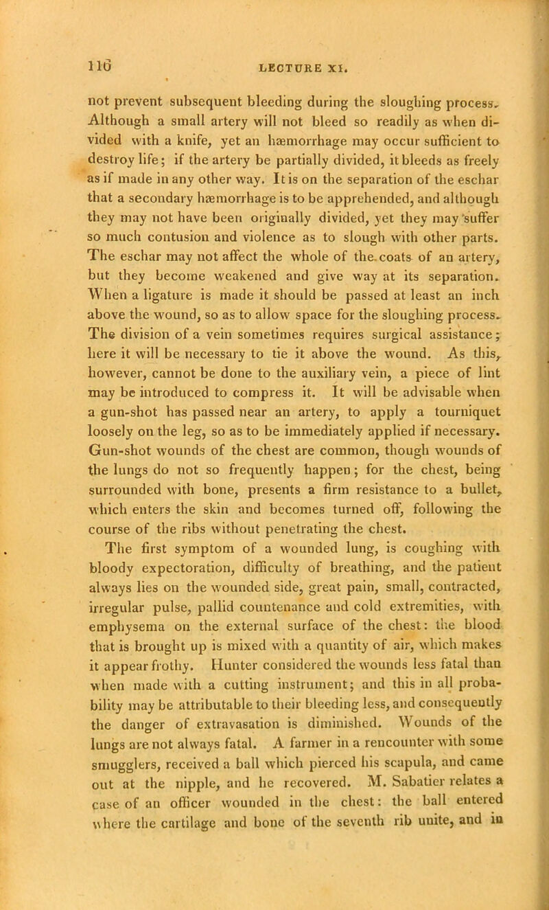 not prevent subsequent bleeding during the sloughing process. Although a small artery will not bleed so readily as when di- vided with a knife, yet an haemorrhage may occur sufficient to destroy life; if the artery be partially divided, it bleeds as freely as if made in any other way. It is on the separation of the eschar that a secondary haemorrhage is to be apprehended, and although they may not have been originally divided, yet they may'suffer so much contusion and violence as to slough with other parts. The eschar may not affect the whole of the. coats of an artery, but they become weakened and give way at its separation. When a ligature is made it should be passed at least an inch above the wound, so as to allow space for the sloughing process. The division of a vein sometimes requires surgical assistance; here it will be necessary to tie it above the wound. As this,, however, cannot be done to the auxiliary vein, a piece of lint may be introduced to compress it. It will be advisable when a gun-shot has passed near an artery, to apply a tourniquet loosely on the leg, so as to be immediately applied if necessary. Gun-shot wounds of the chest are common, though wounds of the lungs do not so frequently happen; for the chest, being surrounded with bone, presents a firm resistance to a bullet, which enters the skin and becomes turned off, following the course of the ribs without penetrating the chest. The first symptom of a wounded lung, is coughing with bloody expectoration, difficulty of breathing, and the patient always lies on the w'ounded side, great pain, small, contracted, irregular pulse, pallid countenance and cold extremities, with emphysema on the external surface of the chest: the blood that is brought up is mixed with a quantity of air, which makes it appear frothy. Hunter considered the w'ounds less fatal than when made with a cutting instrument; and this in all proba- bility may be attributable to their bleeding less, and consequently the danger of extravasation is diminished. Wounds of the lungs are not always fatal. A farmer in a rencounter with some smugglers, received a ball which pierced his scapula, and came out at the nipple, and he recovered. M. Sabatier relates a case of an officer wounded in the chest: the ball entered where the cartilage and bone of the seventh rib uuite, and in