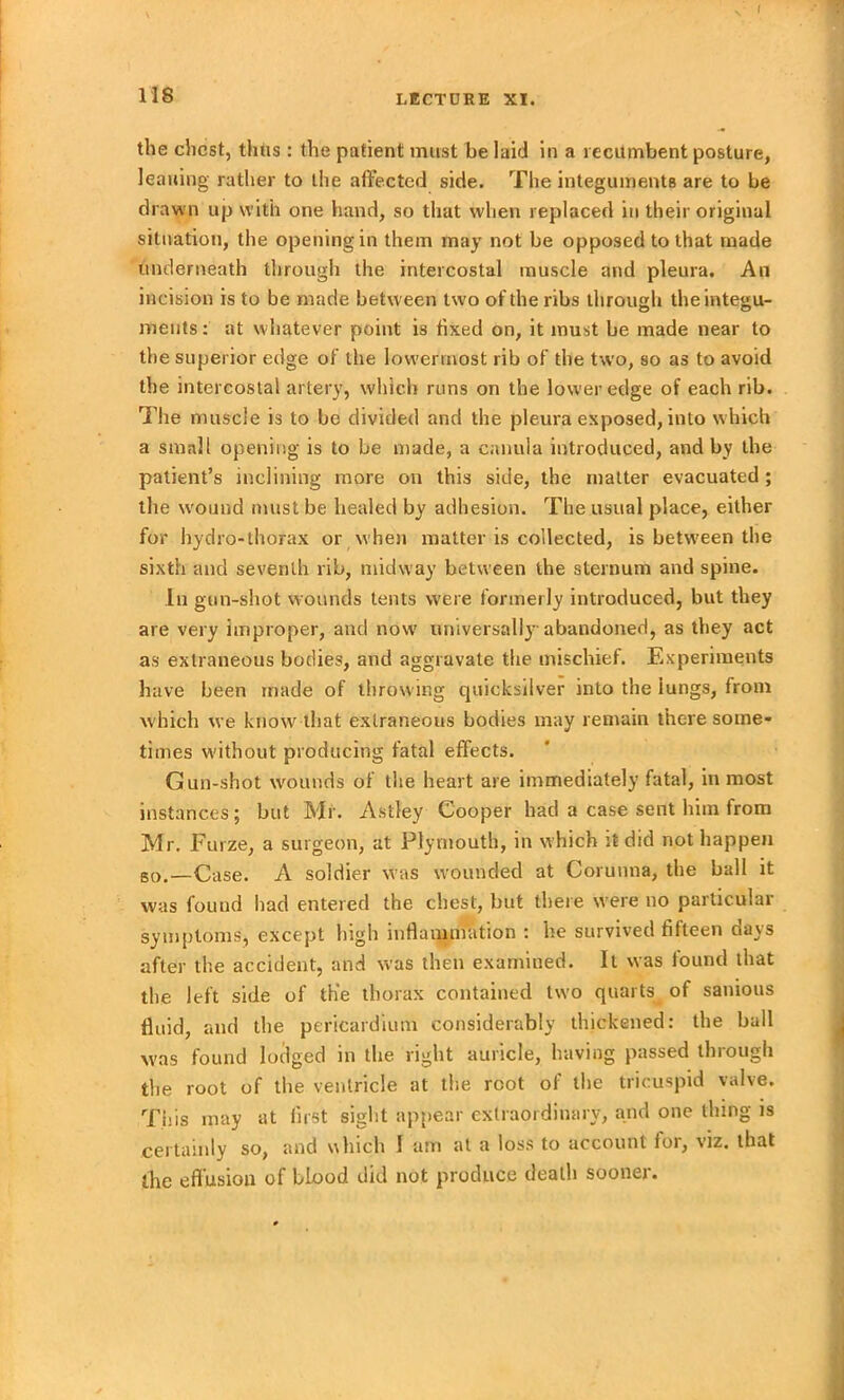 f 118 LECTURE XI. the chest, thus : the patient must be laid in a recumbent posture, leaning rather to the affected side. The integuments are to be drawn up with one hand, so that when replaced in their original situation, the opening in them may not be opposed to that made underneath through the intercostal muscle and pleura. An incision is to be made between two of the ribs through the integu- ments: at whatever point is fixed on, it must be made near to the superior edge of the lowermost rib of the two, so as to avoid the intercostal artery, which runs on the lower edge of each rib. The muscle is to be divided and the pleura exposed, into which a small opening is to be made, a canula introduced, and by the patient’s inclining more on this side, the matter evacuated; the wound must be healed by adhesion. The usual place, either for hydro-thorax or when matter is collected, is between the sixth and seventh rib, midway between the sternum and spine. In gun-shot wounds tents were formerly introduced, but they are very improper, and now universally abandoned, as they act as extraneous bodies, and aggravate tbe mischief. Experiments have been made of throwing quicksilver into the lungs, from which we know that extraneous bodies may remain there some- times without producing fatal effects. Gun-shot wounds of the heart are immediately fatal, inmost instances; but Mr. Astley Cooper bad a case sent him from Mr. Furze, a surgeon, at Plymouth, in which it did not happen so.—Case. A soldier was wounded at Corunna, the ball it was found bad entered the chest, but there were no particular symptoms, except high inflammation : he survived fifteen days after the accident, and was then examined. It was found that the left side of the thorax contained two quarts of sanious fluid, raid the pericardium considerably thickened: the ball was found lodged m the right auricle, having passed thiough the root of the ventricle at the root of the tricuspid valve. This may at first sight appear extraordinary, and one thing is certainly so, and which I am at a loss to account for, viz. that the effusion of blood did not produce death sooner.
