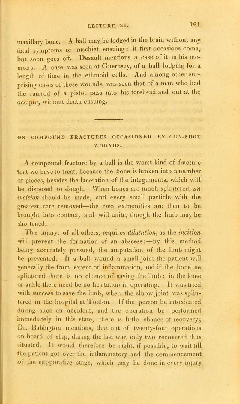 maxillary bone. A ball may be lodged in the brain without any fatal symptoms or mischiet ensuing - it first occasions coma, but soon goes oil. Desault mentions a case of it in his me- moirs. A case was seen at Guernsey, of a ball lodging for a length of time in the ethmoid cells. And among other sur- prising cases of these wounds, was seen that of a man who had the ramrod of a pistol pass into his forehead and out at the occiput, without death ensuing. ON COMPOUND FRACTURES OCCASIONED BY GUN-SHOT WOUNDS. A compound fracture by a ball is the worst kind of fracture that we have to treat, because the bone is broken into a number of pieces, besides the laceration of the integuments, which will be disposed to slough. When bones are much splintered, an incision should be made, and every small particle with the greatest care removed—the two extremities are then to be brought into contact, aud will unite, though the limb may be shortened. This injury, of all others, requires dilatation, ns the incision will prevent the formation of an abscess:—by this method being accurately pursued, the amputation of the limb might be prevented. If a ball wound a small joint the patient will generally die from extent of inflammation, and if the bone be splintered there is no chance of saving the limb : in the knee or ankle there need be no hesitation in operating. It was tried with success to save the limb, when the elbow joint was splin- tered in the hospital at Toulon. If the person be intoxicated during such an accident, and the operation be performed immediately in this state, there is little chance of recovery; Dr. Babington mentions, that out of twenty-four operations on board of ship, during the last war, only two recovered thus situated. It would therefore be right, if possible, to wait till the patient got over the inflammatory and the commencement of the suppurative stage, which may be done in every injury