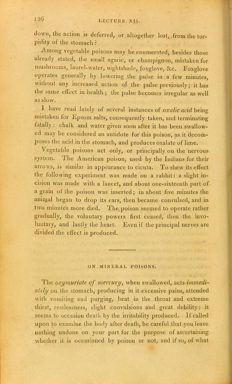 down, the action is deferred, or altogether lost, from the tor- pidity of the stomach ? -Among vegetable poisons may be enumerated, besides those already stated, the small agaric, or champignon, mistaken for mushrooms, laurel-water, nightshade, foxglove, &c. Foxglove operates generally by lowering the. pulse in a few minutes, without any increased action of the pulse previously; it has the same effect in health; the pulse becomes irregular as well as slow. I have read lately of several instances of oxalic acid being mistaken for Epsom salts, consequently taken, and terminating fatally : chalk and water given soon after it has been swallow- ed may be considered an antidote for this poison, as it decom- poses the acid in the stomach, and produces oxalate of lime. Vegetable poisons act only, or principally on the nervous system. The American poison, used by the Indians for their arrows, is similar in appearance to cicuta. To shew its effect the following experiment was made on a rabbit: a slight in- cision was made with a lancet, and about one-sixteenth part of a grain of the poison was inserted; in about five minutes the annual began to drop its ears, then became convulsed, and in two minutes more died. The poison seemed to operate rather gradually, the voluntary powers first ceased, then the invo- luntary, and lastly the heart. Even if the principal nerves are divided the effect is produced. ON MINERAL POISONS. / T . . The oxy muriate of mercury, when swallowed, acts immedi- ately on the stomach, producing in it excessive pains, attended with vomiting and purging, heat in the throat and extreme thirst, restlessness, slight convulsions and great debility: it seems to occasion death by the irritability produced. If called upon to examine the body after death, be careful that you leave nothing undone on your part for the purpose of ascertaining whether it is occasioned by poison or not, and if so, of what