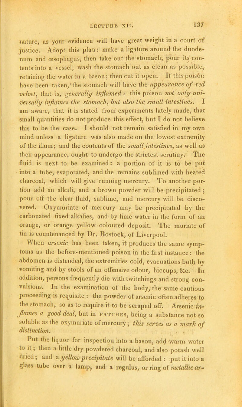 nature, as your evidence will have great weight in a court of justice. Adopt this plan : make a ligature around the duode- num and cesophagus, then take out the stomach, pour its con- tents into a vessel, wash the stomach out as clean as possible, retaining the water in a bason; then cut it open. If this poison have been taken,'the stomach will have the appearance of red velvet, that is, generally inflamed: this poison not only uni- versally inflames the stomach, but also the. small intestines. I am aware, that it is stated from experiments lately made, that small quantities do not produce this effect, but I do not believe this to be the case. 1 should not remain satisfied in my own mind unless a ligature was also made on the lowest extremity of the ilium; and the contents of the small intestines, as well as their appearance, ought to undergo the strictest scrutiny. The fluid is next to be examined: a portion of it is to be put into a tube, evaporated, and the remains sublimed with heated charcoal, which will give running mercury. To another por- tion add an alkali, and a brown powder will be precipitated ; pour off the clear fluid, sublime, and mercury will be disco- vered. Oxymuriate of mercury may be precipitated by the carbonated fixed alkalies, and by lime water in the form of an orange, or orange yellow coloured deposit. The muriate of tin is countenanced by Dr. Bostock, of Liverpool. When arsenic has been taken, it produces the same symp- toms as the before-mentioned poison in the first instance: the abdomen is distended, the extremities cold, evacuations both by vomiting and by stools of an offensive odour, hiccups, &c. In addition, persons frequently die with twitchings and strong con- vulsions. In the examination of the body, the same cautious proceeding is requisite : the powder of arsenic often adheres to the stomach, so as to require it to be scraped off. Arsenic in- flames a good deal, but in patches, being a substance not so soluble as the oxymuriate of mercury; this serves as a mark of distinction. ■ , . Put the liquor for inspection into a bason, add warm water to it; then a little dry powdered charcoal, and also potash well dried; and a yellow precipitate will be afforded : put it into a glass tube over a lamp, and a regulus, or ring of metallic ar»