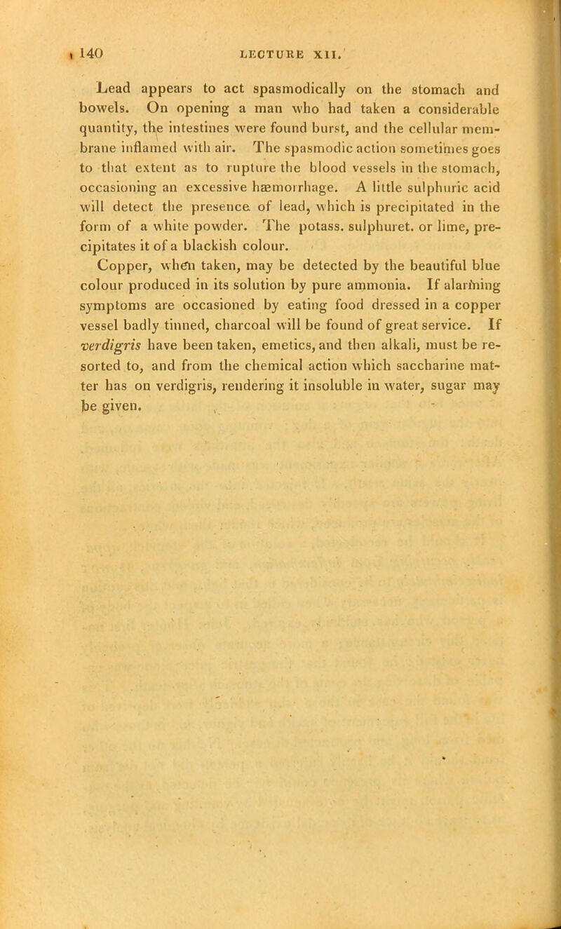 Lead appears to act spasmodically on the stomach and bowels. On opening a man who had taken a considerable quantity, th(e intestines were found burst, and the cellular mem- brane inflamed with air. The spasmodic action sometimes goes to that extent as to rupture the blood vessels in the stomach, occasioning an excessive haemorrhage. A little sulphuric acid will detect the presence of lead, which is precipitated in the form of a while powder. The potass, sulphuret. or lime, pre- cipitates it of a blackish colour. Copper, when taken, may be detected by the beautiful blue colour produced in its solution by pure ammonia. If alarming symptoms are occasioned by eating food dressed in a copper vessel badly tinned, charcoal will be found of great service. If verdigris have been taken, emetics, and then alkali, must be re- sorted to, and from the chemical action which saccharine mat- ter has on verdigris, rendering it insoluble in water, sugar may be given.
