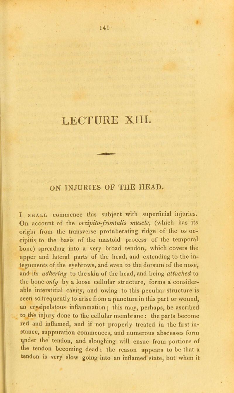 ON INJURIES OF THE HEAD. I shall commence this subject with superficial injuries. On account of the occipito-frontalis muscle, (which has its origin from the transverse protuberating ridge of the os oc- cipitis to the basis of the mastoid process of the temporal bone) spreading into a very broad tendon, which covers the upper and lateral parts of the head, and extending to the in- teguments of the eyebrows, and even to the dorsum of the nose, and its adhering to the skin of the head, and being attached to the bone only by a loose cellular structure, forms a consider- able interstitial cavity, and owing to this peculiar structure is seen so frequently to arise from a puncture in this part or wound, an erysipelatous inflammation; this may, perhaps, be ascribed to the injury done to the cellular membrane: the parts become red and inflamed, and if not properly treated in the first in- stance, suppuration commences, and numerous abscesses form under the tendon, and sloughing will ensue from portions of the tendon becoming dead: the reason appears to be that a tendon is very slow going into an inflamed state, but when it