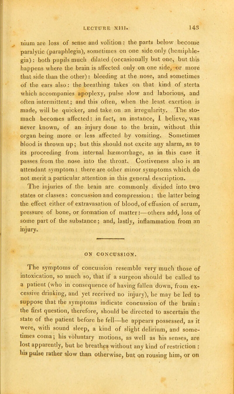 uium are loss of sense and volition: the parts below become paralytic (paraphlegia), sometimes on one side only (hemiphle- gia): both pupils much dilated (occasionally but one, but this happens where the brain is affected only on one side, or more that side than the other): bleeding at the nose, and sometimes of the ears also: the breathing takes on that kind of sterta which accompanies apoplexy, pulse slow and laborious, and often intermittent; and this often, when the least exertion is made, will be quicker, and take on an irregularity. The sto- mach becomes affected: in fact, an instance, 1 believe, was never known, of an injury done to the brain, without this organ being more or less affected by vomiting. Sometimes blood is thrown up; but this should not excite any alarm, as to its proceeding from internal haemorrhage, as in this case it passes from the nose into the throat. Costiveness also is an attendant symptom : there are other minor symptoms which do not merit a particular attention in this general description. The injuries of the brain are commonly divided into two states or classes : concussion and compression: the latter being the effect either of extravasation of blood, of effusion of serum, pressure of bone, or formation of matter:—others add, loss of some part of the substance; and, lastly, inflammation from an injury. ON CONCUSSION. The symptoms of concussion resemble very much those of intoxication, so much so, that if a surgeon should be called to a patient (who in consequence of having fallen down, from ex- cessive drinking, and yet received no injury), he may be led to suppose that the symptoms indicate concussion of the brain : the first question, therefore, should be directed to ascertain the state of the patient before he fell—he appears possessed, as it were, with sound sleep, a kind of slight delirium, and some- times coma; his voluntary motions, as well as his senses, are lost apparently, but he breathes without any kind of restriction : his pulse rather slow than otherwise, but on rousing him, or on