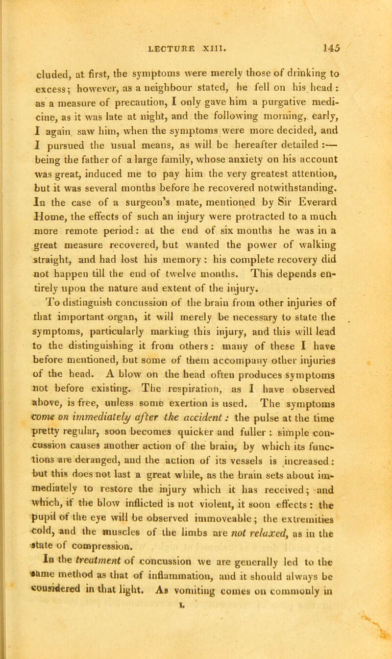 eluded, at first, the symptoms were merely those of drinking to excess; however, as a neighbour stated, lie fell on his head : as a measure of precaution, I only gave him a purgative medi- cine, as it was late at night, and the following morning, early, I again saw him, when the symptoms were more decided, and I pursued the usual means, as will be hereafter detailed — being the father of a large family, whose anxiety on his account was great, induced me to pay him the very greatest attention, but it was several months before he recovered notwithstanding. Ia the case of a surgeon’s mate, mentioned by Sir Everard Home, the effects of such an injury were protracted to a much more remote period: at the end of six months he was in a great measure recovered, but wanted the power of walking straight, and had lost his memory : his complete recovery did not happen till the end of twelve months. This depends en- tirely upon the nature and extent of the injury. To distinguish concussion of the brain from other injuries of that important organ, it will merely be necessary to state the symptoms, particularly marking this injury, and this will lead to the distinguishing it from others: many of these I have before mentioned, but some of them accompany other injuries of the head. A blow on the head often produces symptoms not before existing. The respiration, as I have observed above, is free, unless some exertion is used. The symptoms come on immediately after the accident : the pulse at the time pretty regular, soon becomes quicker and fuller : simple con- cussion causes another action of the brain, by which its func- tions are deranged, and the action of its vessels is increased: but this does not last a great while, as the brain sets about im- mediately to restore the injury which it has received; and which, if the blow inflicted is not violent, it soon effects: the pupil of the eye will be observed immoveable; the extremities cold, and the muscles of the limbs are not relaxed, as in the state of compression. In the treatment of concussion we are generally led to the 'same method as that of inflammation, and it should always be considered in that light. As vomiting comes on commonly in