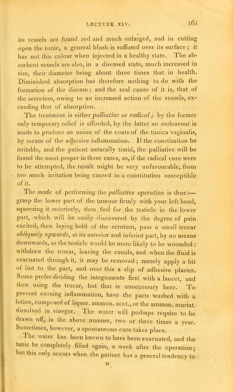 its vessels are found red and much enlarged, and in cutting open the tunic, a general blush is suffused over its surface ; it has not this colour when injected in a healthy state. The ab- sorbent vessels are also, in a diseased state, much increased in size, their diameter being about three times that in health. Diminished absorption has therefore nothing to do with the formation of the disease; and the real cause of it is, that of the secretion, owing to an increased action of the vessels, ex- ceeding that of absorption. The treatment is either palliative or radical; by the former only temporary relief is afforded, by the latter an endeavour is made to produce an union of the coats of the tunica vaginalis, by means of the adhesive inflammation. If the constitution be irritable, and the patient naturally timid, the palliative will be found the most proper in these cases, as, if the radical cure were to be attempted, the result might be very unfavourable, from too much irritation being caused in a constitution susceptible of it. The mode of performing the palliative operation is thus:— grasp the lower part of the tumour firmly with your left hand, squeezing it anteriorly, then feel for the testicle in the lower part, which will be easily discovered by the degree of pain excited, then laying hold of the scrotum, pass a small trocar obliquely upwards, at its anterior and inferior part, by no means downwards, as the testicle would be more likely to be wounded : withdraw the trocar, leaving the canula, and when the fluid is evacuated through it, it may be removed; merely apply a bit of lint to the part, and over this a slip of adhesive plaster. Some prefer dividing the integuments first with a lancet, and then using the trocar, but that is unnecessary here. To Prevent ensuing inflammation, have the parts washed with a lotion, composed of liquor, amnion, acet., or the ammon. muriat. dissolved in vinegar. The water will perhaps require to be drawn off, in the above manner, two or three times a year. Sometimes, however, a spontaneous cure takes place. I he water has been known to have been evacuated, and the tunic be completely filled again, a week after the operation; but this only occurs when the patient has a general tendency to M %