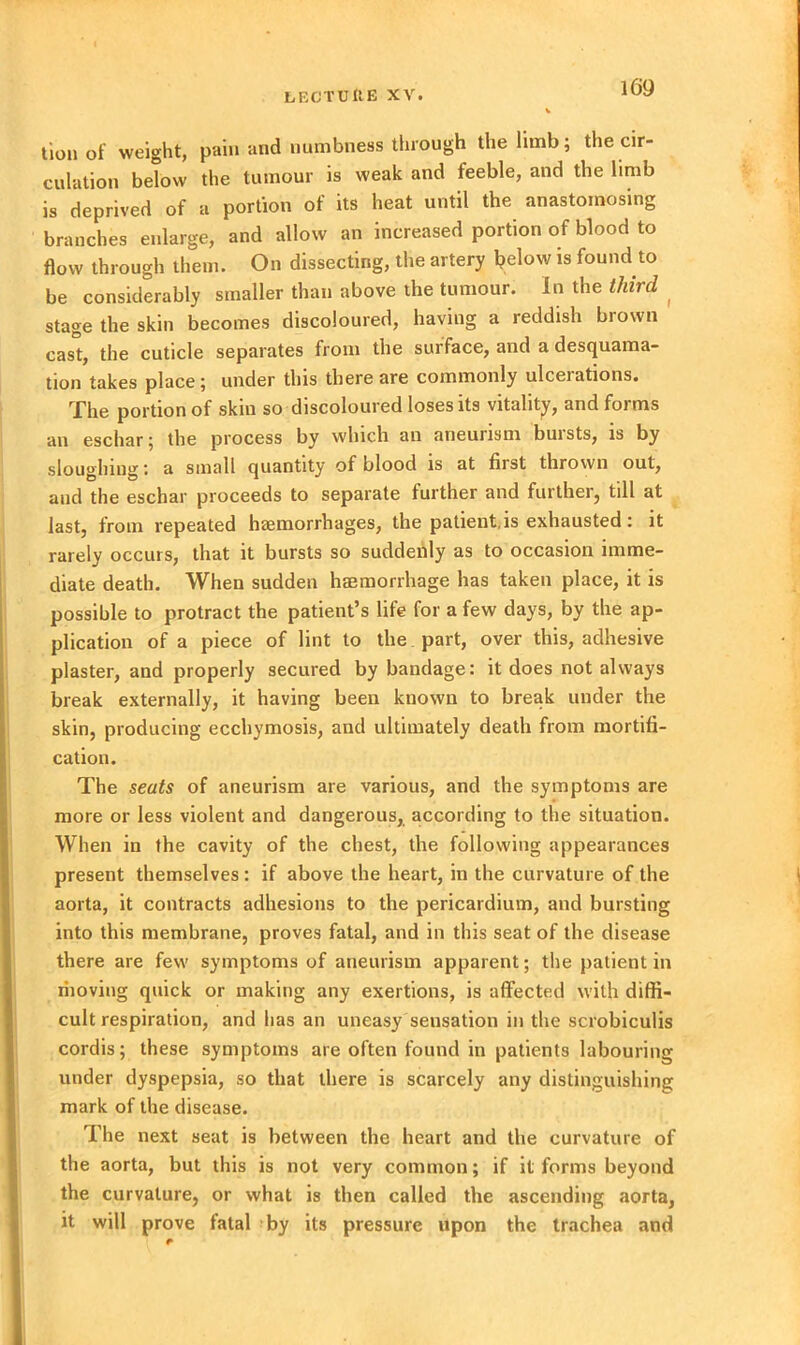 tion of weight, pain and numbness through the limb; the cir- culation below the tumour is weak and feeble, and the limb is deprived of a portion of its heat until the anastomosing branches enlarge, and allow an increased portion of blood to flow through them. On dissecting, the artery below is found to be considerably smaller than above the tumour. In the third stage the skin becomes discoloured, having a reddish brown cast, the cuticle separates from the surface, and a desquama- tion takes place; under this there are commonly ulcerations. The portion of skin so discoloured loses its vitality, and forms an eschar; the process by which an aneurism buists, is by sloughing: a small quantity of blood is at first thrown out, and the eschar proceeds to separate further and further, till at last, from repeated haemorrhages, the patient.is exhausted: it rarely occurs, that it bursts so suddenly as to occasion imme- diate death. When sudden haemorrhage has taken place, it is possible to protract the patient’s life for a few days, by the ap- plication of a piece of lint to the part, over this, adhesive plaster, and properly secured by bandage: it does not always break externally, it having been known to break under the skin, producing ecchymosis, and ultimately death from mortifi- cation. The seats of aneurism are various, and the symptoms are more or less violent and dangerous, according to the situation. When in the cavity of the chest, the following appearances present themselves : if above the heart, in the curvature of the aorta, it contracts adhesions to the pericardium, and bursting into this membrane, proves fatal, and in this seat of the disease there are few symptoms of aneurism apparent; the patient in riioving quick or making any exertions, is affected with diffi- cult respiration, and has an uneasy sensation in the scrobiculis cordis; these symptoms are often found in patients labouring under dyspepsia, so that there is scarcely any distinguishing mark of the disease. The next seat is between the heart and the curvature of the aorta, but this is not very common; if it forms beyond the curvature, or what is then called the ascending aorta, it will prove fatal by its pressure upon the trachea and
