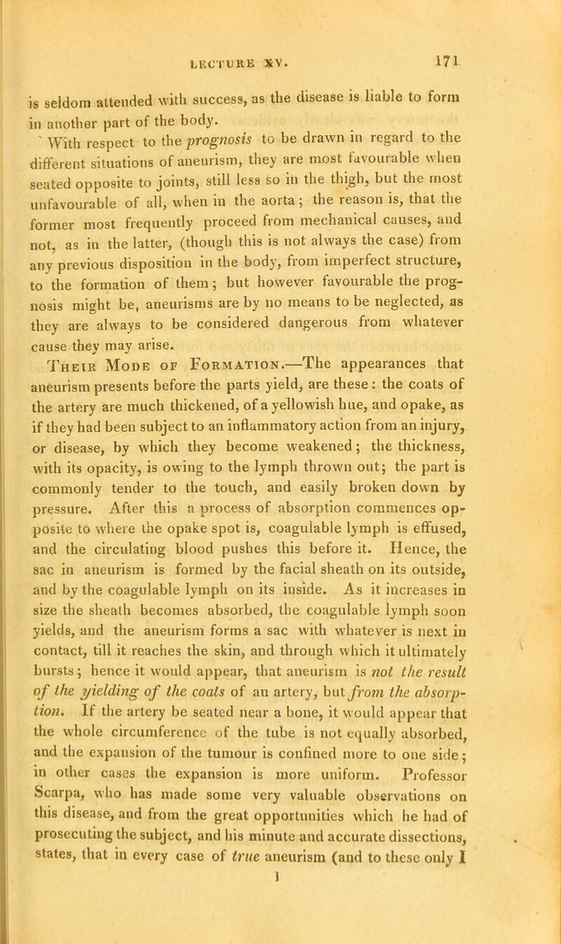 is seldom attended with success, as the disease is liable to form in another part of the body. ' With respect to the prognosis to be drawn in regard to the different situations of aneurism, they are most tavouiable when seated opposite to joints, still less so in the thigh, but the most unfavourable of all, when m the aoita; the leason is, that the former most frequently proceed from mechanical causes, and not, as in the latter, (though this is not always the case) from any previous disposition in the body, from imperfect stiucture, to the formation of them; but however favourable the prog- nosis might be, aneurisms are by no means to be neglected, as they are always to be considered dangerous from whatever cause they may arise. Their Mode of Formation.—The appearances that aneurism presents before the parts yield, are these : the coats of the artery are much thickened, of a yellowish hue, and opake, as if they had been subject to an inflammatory action from an injury, or disease, by which they become weakened; the thickness, with its opacity, is owing to the lymph thrown out; the part is commonly tender to the touch, and easily broken down by pressure. After this a process of absorption commences op- posite to where the opake spot is, coaguiable lymph is effused, and the circulating blood pushes this before it. Hence, the sac in aneurism is formed by the facial sheath on its outside, and by the coaguiable lymph on its inside. As it increases in size the sheath becomes absorbed, the coaguiable lymph soon yields, and the aneurism forms a sac with whatever is next in contact, till it reaches the skin, and through which it ultimately bursts; hence it would appear, that aneurism is not the result of the yielding of the coats of an artery, but from the absorp- tion. If the artery be seated near a bone, it would appear that the whole circumference of the tube is not equally absorbed, and the expansion of the tumour is confined more to one side; in other cases the expansion is more uniform. Professor Scarpa, who has made some very valuable observations on this disease, and from the great opportunities which he had of prosecuting the subject, and his minute and accurate dissections, states, that in every case of true aneurism (and to these only I 1