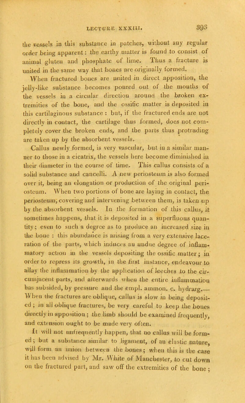 the vessels in this substance in patches, without any regular order being apparent: the earthy matter is found to consist of animal gluten and phosphate of lime. Thus a fracture is united in the same way that bones are originally formed. When fractured bones are united in direct apposition, the jelly-like substance becomes poured out of the mouths of the vessels in a circular direction around the broken ex- tremities of the bone, and the ossific matter is deposited in this cartilaginous substance : but, if the fractured ends are not directly in contact, the cartilage thus formed, does not com- pletely cover the broken ends, and the parts thus protruding are taken up by the absorbent vessels. Callus newly formed, is very vascular, but in a similar man- ner to those in a cicatrix, the vessels here become diminished in their diameter in the course of time. This callus consists of a solid substance and cancelli. A new periosteum is also formed over it, being an elongation or production of the original peri- osteum. When two portions of bone are laying in contact, the periosteum, covering and intervening between them, is taken up by the absorbent vessels. In the formation of this callus, it sometimes happens, that it is deposited in a superfluous quan- tity; even to such a degree as to produce an increased size in the bone : this abundance is arising from a very extensive lace- ration of the parts, which induces an uudue degree of inflam- matory action in the vessels depositing the ossific matter; iu order to repress its growth, in the first instance, endeavour to allay the inflammation by the application of leeches to the cir- cumjacent parts, and aherwards when the entire inflammation has subsided, by pressure and the empl. atrnnon. c. hydrarg. \V hen the fractures are oblique, callus is slow in being deposit- ed ; in all oblique fractures, be very careful to keep the bones directly in apposition ; the limb should be examined frequently, and extension ought to be made very often. It will not unlieqnently happen, that no callus will be form- ed ; but a substance similar to ligament, of au elastic nature, will form an union between the boues; when this is the case it has been advised by Mr. White of Manchester, to cut down on the fractured part, and saw off the extremities of the bone ;