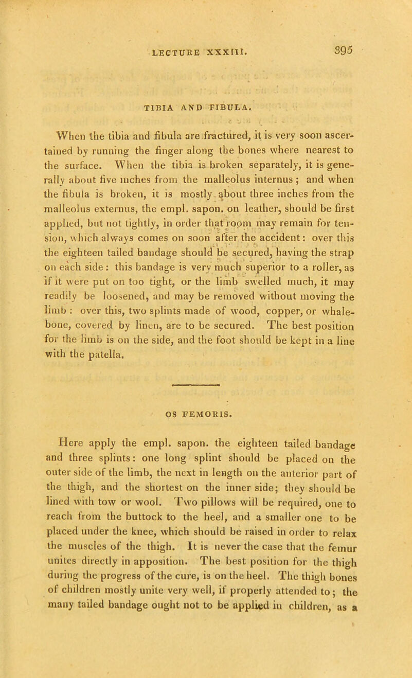 S9 5 TIBIA AND FIBULA. . ; . e “w. V * - - When Uie tibia and fibula are fractured, it is very soon ascer- tained by running the finger along the bones where nearest to the surface. When the tibia is broken separately, it is gene- rally about five inches from the malleolus internus ; and when the fibula is broken, it is mostly about three inches from the malleolus externus, the empl. sapon. on leather, should be first applied, but not tightly, in order that room may remain for ten- sion, which always comes on soon alter the accident: over this the eighteen tailed bandage should be secured, having the strap on each side: this bandage is verv much superior to a roller,as if it were put on too tight, or the limb swelled much, it may readily be loosened, and may be removed without moving the limb : over this, two splints made of wood, copper, or whale- bone, covered by linen, are to be secured. The best position for the limb is on the side, and the foot should be kept in a line with the patella. os FEMOR1S. Here apply the empl. sapon. the eighteen tailed bandage and three splints: one long splint should be placed on the outer side of the limb, the next in length on the anterior part of the thigh, and the shortest on the inner side; they should be lined with tow or wool. Two pillows will be required, one to reach from the buttock to the heel, and a smaller one to be placed under the knee, which should be raised in order to relax the muscles of the thigh. It is never the case that the femur unites directly in apposition. The best position for the thigh during the progress of the cure, is on the heel. The thigh bones of children mostly unite very well, if properly attended to; the many tailed bandage ought not to be applied in children, as a
