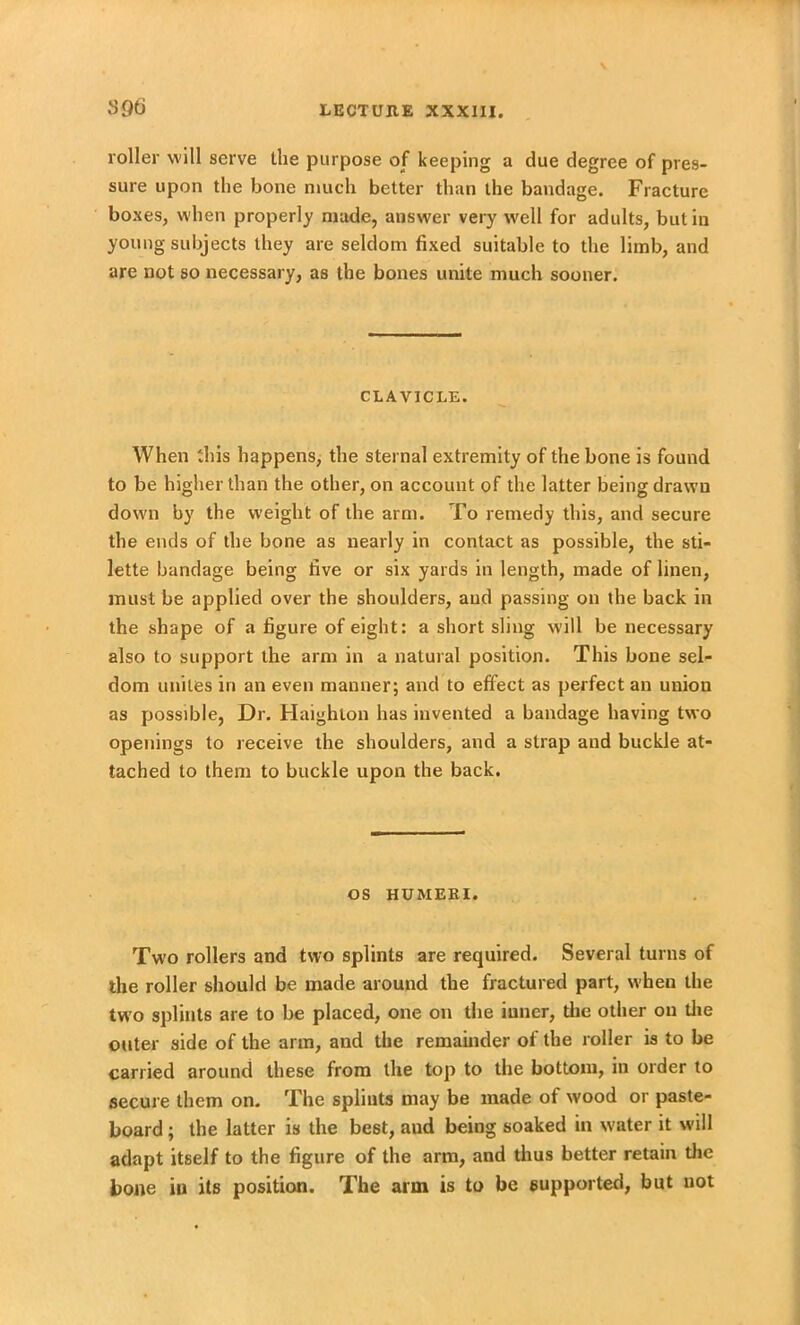 sgti roller will serve the purpose of keeping a due degree of pres- sure upon the bone much better than the bandage. Fracture boxes, when properly made, answer very well for adults, but in young subjects they are seldom fixed suitable to the limb, and are not so necessary, as the bones unite much sooner. CLAVICLE. When this happens, the sternal extremity of the bone is found to be higher than the other, on account of the latter being drawn down by the weight of the arm. To remedy this, and secure the ends of the bone as nearly in contact as possible, the sti- lette bandage being five or six yards in length, made of linen, must be applied over the shoulders, aud passing on the back in the shape of a figure of eight: a short sling will be necessary also to support the arm in a natural position. This bone sel- dom unites in an even manner; and to effect as perfect an union as possible, Dr. Haighton has invented a bandage having two openings to receive the shoulders, and a strap and buckle at- tached to them to buckle upon the back. os HUMERI. Two rollers and two splints are required. Several turns of the roller should be made around the fractured part, when the two splints are to be placed, one on the inner, the other on the outer side of the arm, and the remainder of the roller is to be carried around these from the top to the bottom, in order to secure them on. The splints may be made of wood or paste- board ; the latter is the best, aud being soaked in water it will adapt itself to the figure of the arm, and thus better retain the bone in its position. The arm is to be supported, but not
