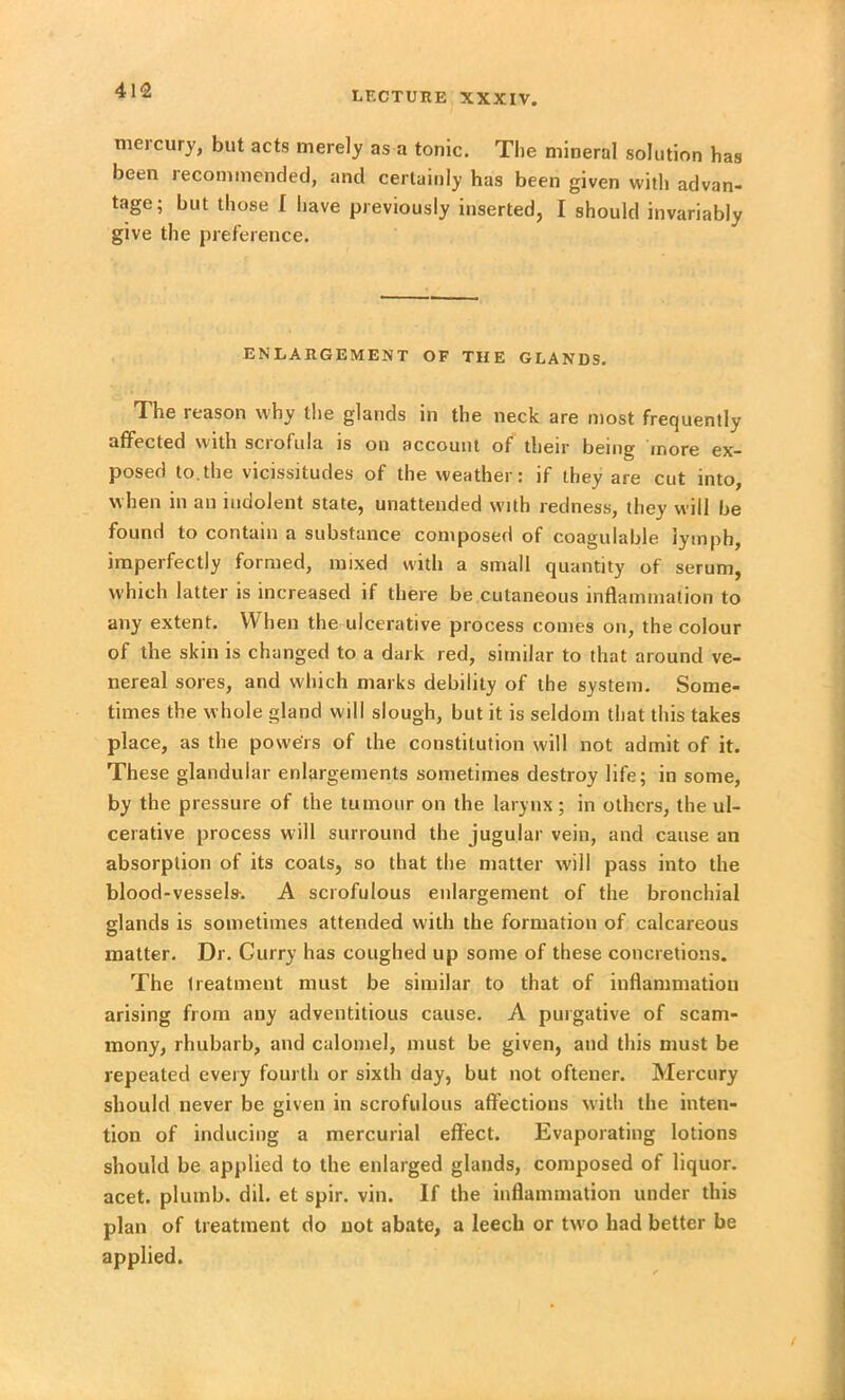 413 mercury, but acts merely as a tonic. The mineral solution has been recommended, and certainly has been given with advan- tage; but those I have previously inserted, I should invariably give the preference. ENLARGEMENT OF THE GLANDS. The reason why the glands in the neck are most frequently affected with sciofula is on account of their being more ex- posed to.the vicissitudes of the weather: if they are cut into, when in an indolent state, unattended with redness, they will be found to contain a substance composed of coagulable lymph, imperfectly formed, mixed with a small quantity of serum, which latter is increased if there be cutaneous inflammation to any extent. When the ulcerative process comes on, the colour of the skin is changed to a dark red, similar to that around ve- nereal sores, and which marks debility of the system. Some- times the whole gland will slough, but it is seldom that this takes place, as the powers of the constitution will not admit of it. These glandular enlargements sometimes destroy life; in some, by the pressure of the tumour on the larynx; in others, the ul- cerative process will surround the jugular vein, and cause an absorption of its coats, so that the matter will pass into the blood-vessels. A scrofulous enlargement of the bronchial glands is sometimes attended with the formation of calcareous matter. Dr. Curry has coughed up some of these concretions. The treatment must be similar to that of inflammation arising from any adventitious cause. A purgative of scam- mony, rhubarb, and calomel, must be given, and this must be repeated every fourth or sixth day, but not oftener. Mercury should never be given in scrofulous affections with the inten- tion of inducing a mercurial effect. Evaporating lotions should be applied to the enlarged glands, composed of liquor, acet. plumb, dil. et spir. vin. If the inflammation under this plan of treatment do not abate, a leech or two had better be applied.