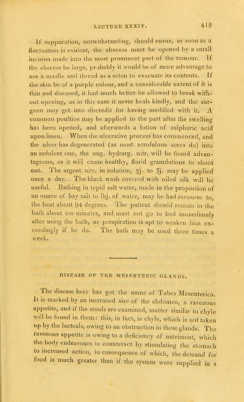 If suppuration, notwithstanding, should ensue, as soon as a fluctuation is evident, the abscess must be opened by a small incision made into the most prominent part of the tumour. If the abscess be large, probably it would be of more advantage to use a needle and thread as a seton to evacuate its contents. If the skin be of a purple colour, and a considerable extent of it is thin and diseased, it had much better be allowed to break with- out opening, as in this case it never heals kindly, and the sur- geon may get into discredit for having meddled with it. A common poultice may be applied to the part after the swelling has been opened, and afterwards a lotion of sulphuric acid upon linen. When the ulcerative process has commenced, and the ulcer has degenerated (as most scrofulous sores do) into an indolent one, the ung. liydrarg. nitr. will be found advan- tageous, as it will cause healthy, florid granulations to shoot out. The argent, nitr. in solution, jj. to Sj. may be applied once a day. The black wash covered with oiled silk will be useful. Bathing in tepid salt water, made in the proportion of an ounce of bay salt to lbj. of water, may be had recourse to, the heat about 94 degrees. The patient should remain in the bath about ten minutes, and must not go to bed immediately after using the bath, as perspiration is apt to weaken him ex- ceedingly if he do. The bath may be used three times a week. DISEASE OF THE MESENTERIC GLANDS. The disease here has got the name of Tabes Mesenterica. It is marked by an increased size of the abdomen, a ravenous appetite, and it the stools are examined, matter similar to chyle will be found in them : this, in fact, is chyle, which is not taken up by the lacteals, owing to an obstruction in these glands. The ravenous appetite is owing to a deficiency of nutriment, which the body endeavours to counteract by stimulating the stomach to increased action, in consequence of which, the demand for food is much greater than if the system were supplied in a