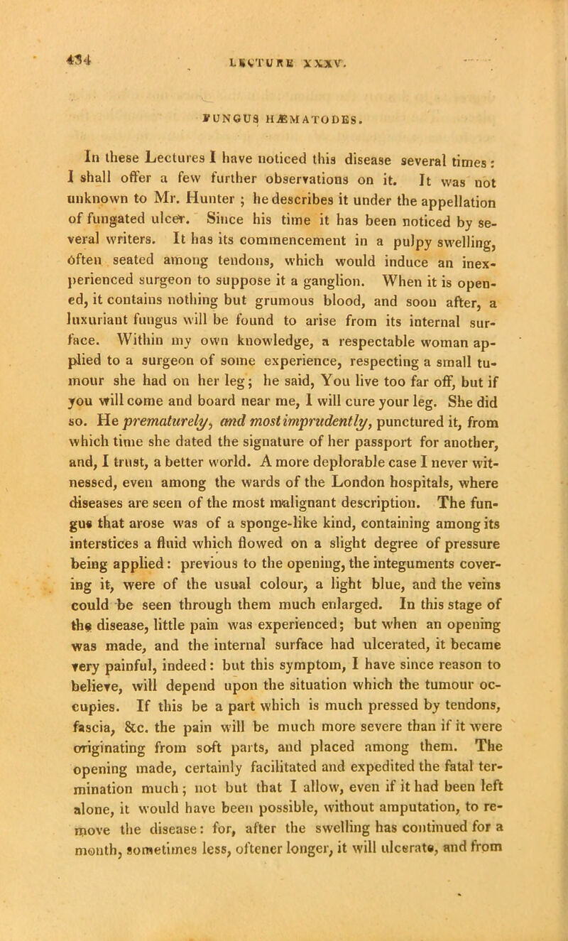 FUNGUS H^SMATODBS. In these Lectures I have noticed this disease several times : I shall offer a few further observations on it. It was not unknown to Mr. Hunter ; he describes it under the appellation of fungated ulcer. Since his time it has been noticed by se- veral writers. It has its commencement in a pulpy swelling, Often seated among tendons, which would induce an inex- perienced surgeon to suppose it a ganglion. When it is open- ed, it contains nothing but grumous blood, and soon after, a luxuriant fungus will be found to arise from its internal sur- face. Within my own knowledge, a respectable woman ap- plied to a surgeon of some experience, respecting a small tu- mour she had on her leg; he said, You live too far off, but if you will come and board near me, 1 will cure your leg. She did so. He prematurely, and most imprudently, punctured it, from which time she dated the signature of her passport for another, and, I trust, a better world. A more deplorable case I never wit- nessed, even among the wards of the London hospitals, where diseases are seen of the most malignant description. The fun- gus that arose was of a sponge-like kind, containing among its interstices a fluid which flowed on a slight degree of pressure being applied: previous to the opening, the integuments cover- ing it, were of the usual colour, a light blue, and the veins could be seen through them much enlarged. In this stage of the disease, little pain was experienced; but when an opening was made, and the internal surface had ulcerated, it became very painful, indeed: but this symptom, I have since reason to believe, will depend upon the situation which the tumour oc- cupies. If this be a part which is much pressed by tendons, fascia, &c. the pain will be much more severe than if it were originating from soft parts, and placed among them. The opening made, certainly facilitated and expedited the fatal ter- mination much ; not but that I allow, even if it had been left alone, it would have been possible, without amputation, to re- move the disease: for, after the swelling has continued for a month, sometimes less, oftencr longer, it will ulcerate, and from