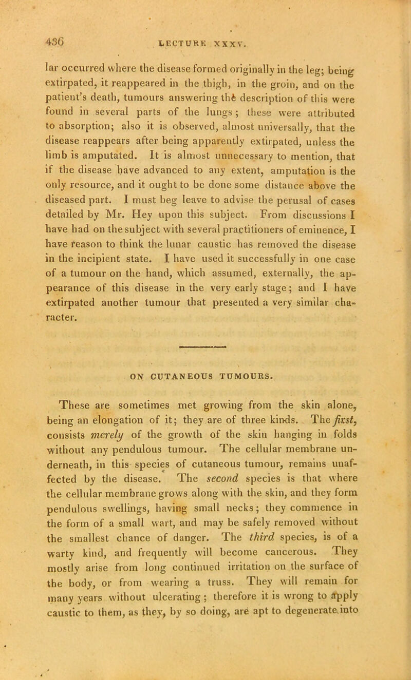 lar occurred where the disease formed originally in the leg; being extirpated, it reappeared in the thigh, in the groin, and on the patient’s death, tumours answering thfc description of this were found in several parts of the lungs ; these were attributed to absorption; also it is observed, almost universally, that the disease reappears after being apparently extirpated, unless the limb is amputated. It is almost unnecessary to mention, that if the disease have advanced to any extent, amputation is the only resource, and it ought to be done some distance above the diseased part. I must beg leave to advise the perusal of cases detailed by Mr. Hey upon this subject. From discussions I have had on the subject with several practitioners of eminence, I have reason to think the lunar caustic has removed the disease in the incipient state. I have used it successfully in one case of a tumour on the hand, which assumed, externally, the ap- pearance of this disease in the very early stage; and I have extirpated another tumour that presented a very similar cha- racter. ON CUTANEOUS TUMOURS. These are sometimes met growing from the skin alone, being an elongation of it; they are of three kinds. The first, consists merely of the growth of the skin hanging in folds without any pendulous tumour. The cellular membrane un- derneath, in this species of cutaneous tumour, remains unaf- fected by the disease. The second species is that where the cellular membrane grows along with the skin, and they form pendulous swellings, having small necks; they commence in the form of a small wart, and may be safely removed without the smallest chance of danger. The third species, is of a warty kind, and frequently will become cancerous. They mostly arise from long continued irritation on the surface of the body, or from wearing a truss. They will remain for many years without ulcerating ; therefore it is wrong to apply caustic to them, as they, by so doing, are apt to degenerate.into