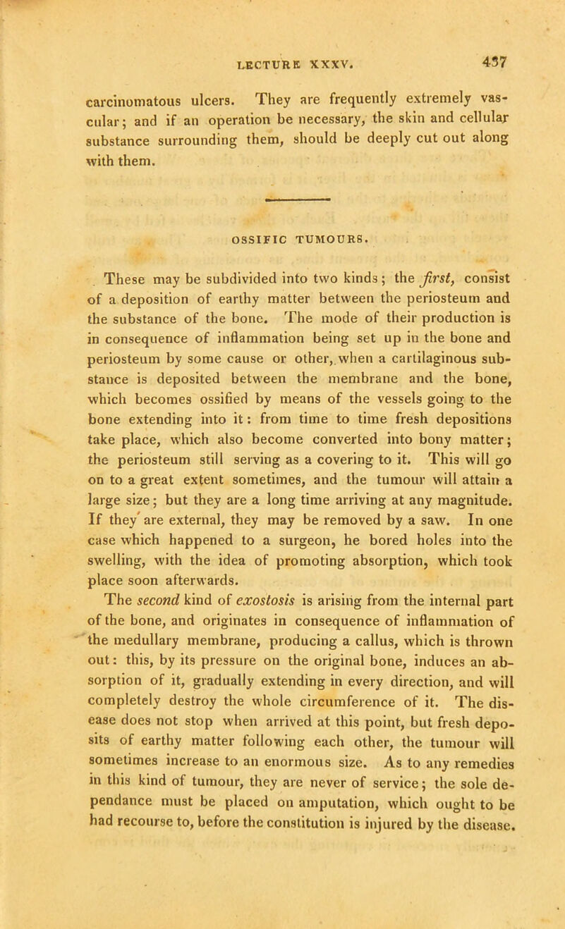carcinomatous ulcers. They are frequently extremely vas- cular; and if an operation be necessary, the skin and cellular substance surrounding them, should be deeply cut out along with them. OSSIFIC TUMOURS. These may be subdivided into two kinds ; the first, consist of a deposition of earthy matter between the periosteum and the substance of the bone. The mode of their production is in consequence of inflammation being set up in the bone and periosteum by some cause or other,, when a cartilaginous sub- stance is deposited between the membrane and the bone, which becomes ossified by means of the vessels going to the bone extending into it: from time to time fresh depositions take place, which also become converted into bony matter; the periosteum still serving as a covering to it. This will go on to a great extent sometimes, and the tumour will attain a large size; but they are a long time arriving at any magnitude. If they are external, they may be removed by a saw. In one case which happened to a surgeon, he bored holes into the swelling, with the idea of promoting absorption, which took place soon afterwards. The second kind of exostosis is arising from the internal part of the bone, and originates in consequence of inflammation of the medullary membrane, producing a callus, which is thrown out: this, by its pressure on the original bone, induces an ab- sorption of it, gradually extending in every direction, and will completely destroy the whole circumference of it. The dis- ease does not stop when arrived at this point, but fresh depo- sits of earthy matter following each other, the tumour will sometimes increase to an enormous size. As to any remedies in this kind of tumour, they are never of service; the sole de- pendance must be placed on amputation, which ought to be had recourse to, before the constitution is injured by the disease.