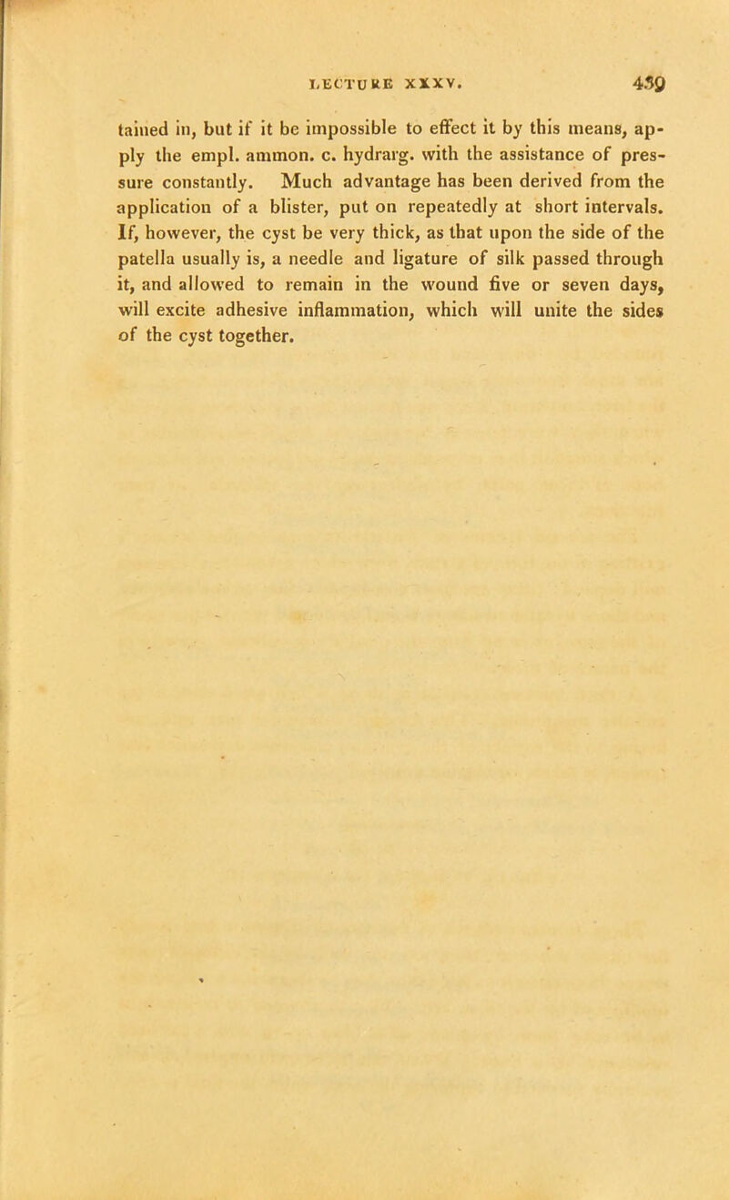 taiued in, but if it be impossible to effect it by this means, ap- ply the empl. ammon. c. hydrarg. with the assistance of pres- sure constantly. Much advantage has been derived from the application of a blister, put on repeatedly at short intervals. If, however, the cyst be very thick, as that upon the side of the patella usually is, a needle and ligature of silk passed through it, and allowed to remain in the wound five or seven days, will excite adhesive inflammation, which will unite the sides of the cyst together.