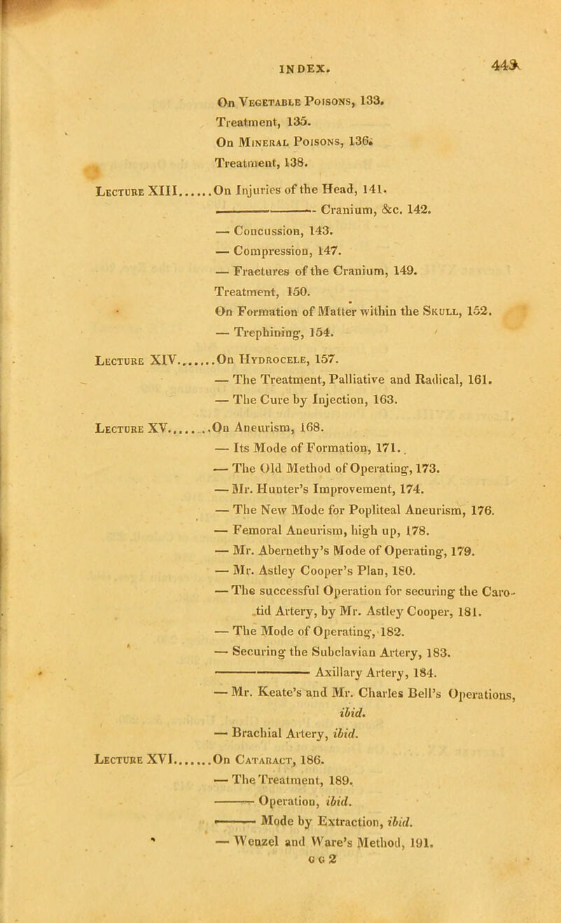 44* On Vegetable Poisons, 133. Treatment, 135. On Mineral Poisons, 13G; Treatment, 138. Lecture XIII On Injuries of the Head, 141. . Cranium, &c. 142. — Concussion, 143. — Compression, 147. — Fractures of the Cranium, 149. Treatment, 150. On Formation of Matter within the Skull, 152. — Trephining-, 154. ' Lecture XIV On Hydrocele, 157. — The Treatment, Palliative and Radical, 161. — The Cure by Injection, 163. • Lecture XV..... ..On Aneurism, 168. — Its Mode of Formation, 171.. — The Old Method of Operating-, 173. — Mr. Hunter’s Improvement, 174. — The New Mode for Popliteal Aneurism, 176. — Femoral Aneurism, high up, 178. — Mr. Aberuethy’s Mode of Operating, 179. — Mr. Astley Cooper’s Plan, ISO. — The successful Operation for securing the Caro- „tid Artery, by Mr. Astley Cooper, 181. — The Mode of Operating-, 182. —• Securing the Subclavian Artery, 183. Axillary Artery, 184. — Mr. Keate’s and Mr. Charles Bell’s Operations, ibid. — Brachial Artery, ibid. Lecture XVI On Cataract, 186. — The Treatment, 189. Operation, ibid. - ■ Mode by Extraction, ibid. ' — Wenzel and Ware’s Method, 191. G G 2