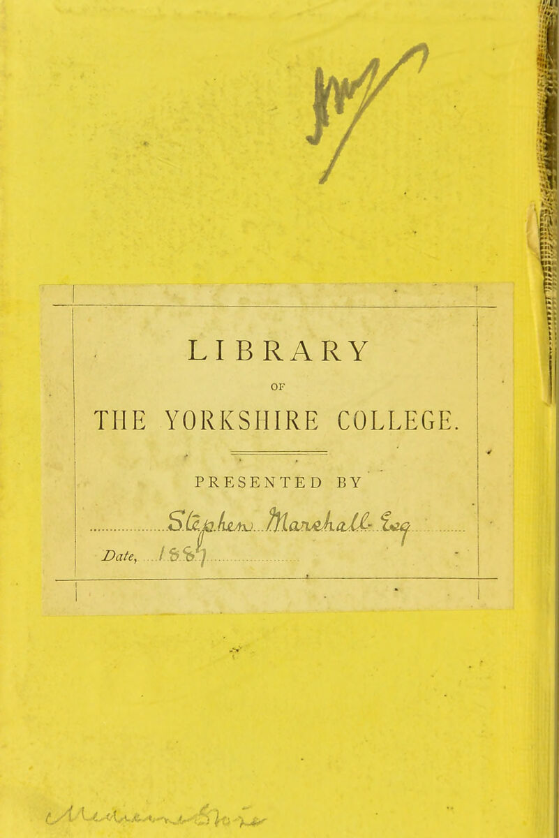 I LI BRARY OF li THE YORKSHIRE COLLEGE PRESENTED BY S.(2.^.it4yj...^lari^ka2£-..i^.. Date, ..j.S S 7