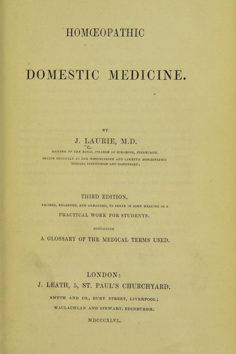 DOMESTIC MEDICINE. BY J. LAURIE, M.D. MEMBER OF THE ROYAL COLLEGE OF SURGEONS, EDINBURGH. SENIOR PHYSICIAN TO THE WESTMINSTER AND LAMBETH HOMEOPATHIC MEDICAL INSTITUTION AND DISPENSARY. THIRD EDITION, REVISED, ENLARGED, AND ARRANGED, TO SERVE IN SOME MEASURE AS A PRACTICAL WORK FOR STUDENTS. CONTAINING A GLOSSARY OF THE MEDICAL TERMS USED. LONDON: J. LEATH, 5, ST. PAUL'S CHURCHYARD. SMYTH AND CO., BURY STREET, LIVERPOOL; MACLACHLAN AND STEWART, EDINBURGH. MDCCCXLVI.