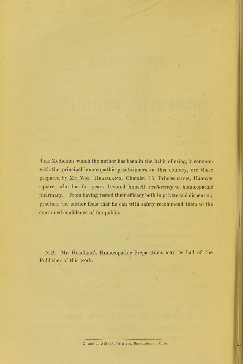 The Medicines which the author has been in the habit of using, in common with the principal homoeopathic practitioners in this country, are those prepared by Mr. ¥m. Headland, Chemist, 15, Princes street, Hanover square, who has for years devoted himself exclusively to homoeopathic pharmacy. From having tested their efficacy both in private and dispensary practice, the author feels that he can with safety recommend them to the continued confidence of the public. N.B. Mr. Headland's Homoeopathic Preparations may be had of the Publisher of this work. C. unci J. Adlnvd, Printers, Bnrtholornew Uluse.