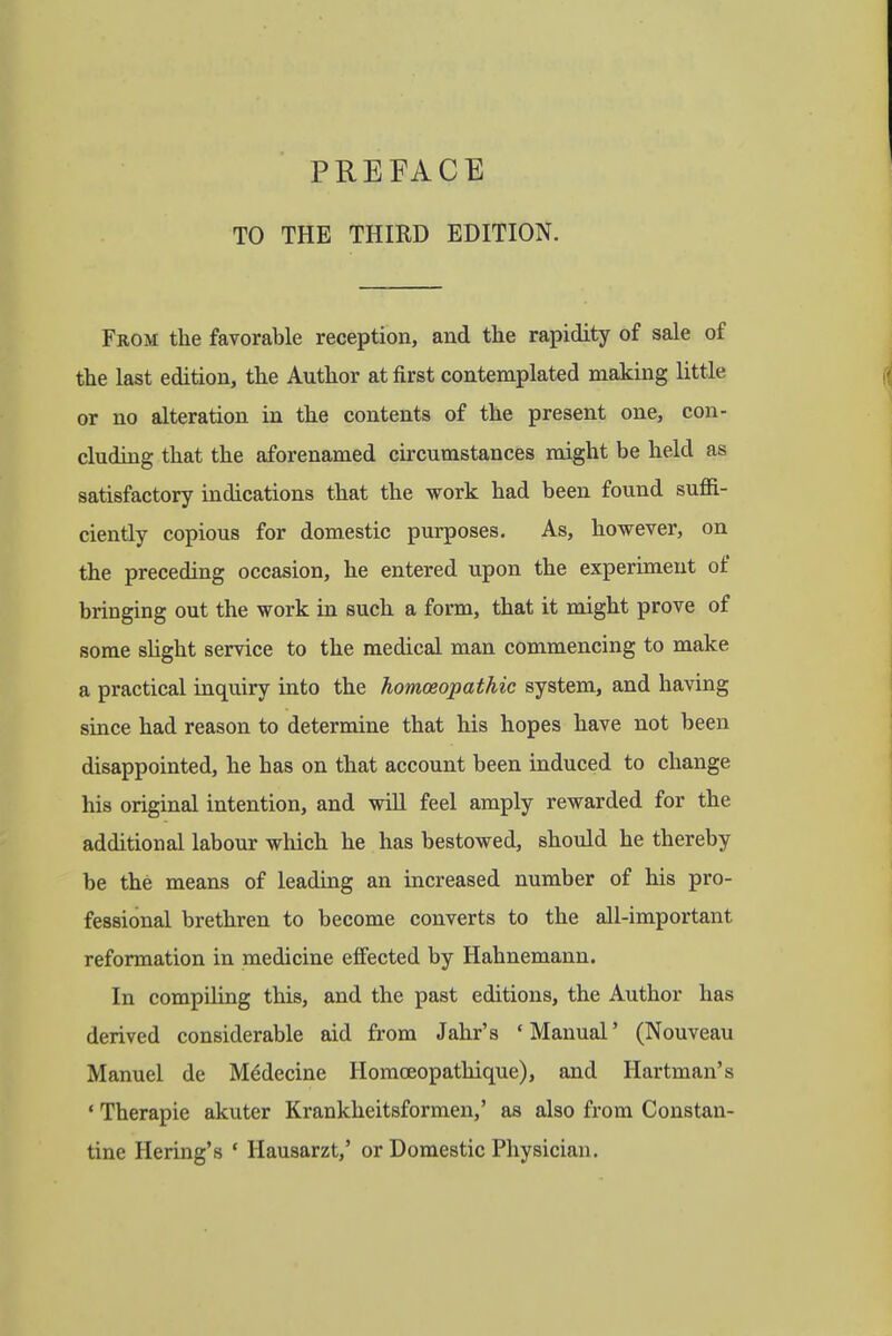 TO THE THIRD EDITION. From the favorable reception, and the rapidity of sale of the last edition, the Author at first contemplated making little or no alteration in the contents of the present one, con- cluding that the aforenamed circumstances might be held as satisfactory indications that the work had been found suffi- ciently copious for domestic purposes. As, however, on the preceding occasion, he entered upon the experiment of bringing out the work in such a form, that it might prove of some slight service to the medical man commencing to make a practical inquiry into the homoeopathic system, and having since had reason to determine that his hopes have not been disappointed, he has on that account been induced to change his original intention, and will feel amply rewarded for the additional labour which he has bestowed, should he thereby be the means of leading an increased number of his pro- fessional brethren to become converts to the all-important reformation in medicine effected by Hahnemann. In compiling this, and the past editions, the Author has derived considerable aid from Jahr's 'Manual' (Nouveau Manuel de Medecine Homceopathique), and Hartman's ' Therapie akuter Krankheitsformen,' as also from Constan- tine Hering's ' Hausarzt,' or Domestic Physician.