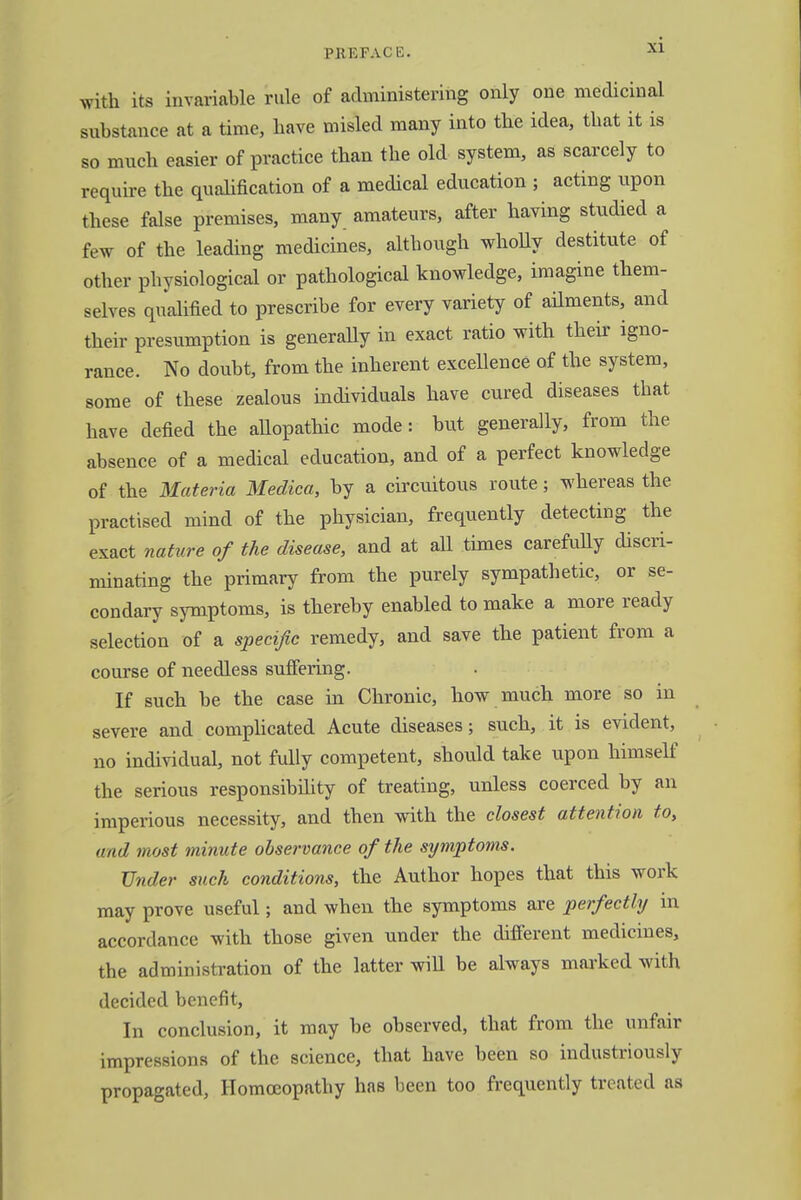 I>K EFACB. with its invariable rule of administering only one medicinal substance at a time, have misled many into the idea, that it is so much easier of practice than the old system, as scarcely to require the qualification of a medical education ; acting upon these false premises, many amateurs, after having studied a few of the leading medicines, although wholly destitute of other physiological or pathological knowledge, imagine them- selves qualified to prescribe for every variety of ailments, and their presumption is generally in exact ratio with their igno- rance. No doubt, from the inherent excellence of the system, some of these zealous individuals have cured diseases that have defied the aUopathic mode: but generally, from the absence of a medical education, and of a perfect knowledge of the Materia Medica, by a circuitous route; whereas the practised mind of the physician, frequently detecting the exact nature of the disease, and at aU times carefully discri- minating the primary from the purely sympathetic, or se- condary symptoms, is thereby enabled to make a more ready selection of a specific remedy, and save the patient from a course of needless suffering. If such be the case in Chronic, how much more so in severe and complicated Acute diseases; such, it is evident, no individual, not fully competent, should take upon himself the serious responsibility of treating, unless coerced by an imperious necessity, and then with the closest attention to, and most minute observance of the symptoms. Under such conditions, the Author hopes that this work may prove useful; and when the symptoms are perfectly in accordance with those given under the different medicines, the administration of the latter will be always marked with decided benefit, In conclusion, it may be observed, that from the unfair impressions of the science, that have been so industriously propagated, Homoeopathy has been too frequently treated as