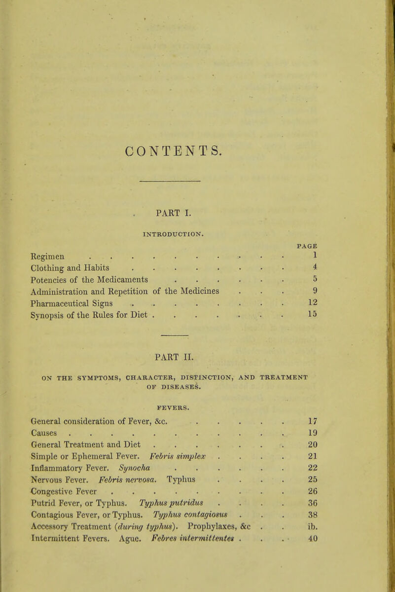 CONTENTS. PART I. INTRODUCTION. PAGE Regimen 1 Clothing and Habits 4 Potencies of the Medicaments 5 Administration and Repetition of the Medicines ... 9 Pharmaceutical Signs 12 Synopsis of the Rules for Diet 15 PART II. ON THE SYMPTOMS, CHARACTER, DISTINCTION, AND TREATMENT OF DISEASES. FEVERS. General consideration of Fever, &c. 17 Causes 19 General Treatment and Diet 20 Simple or Ephemeral Fever. Febris simjjlex . . . . 21 Inflammatory Fever. Synocha 22 Nervous Fever. Febris nervosa. Typhus .... 25 Congestive Fever 26 Putrid Fever, or Typhus. Typhus putridus .... 36 Contagious Fever, or Typhus. Typhus contagiosus ... 38 Accessory Treatment {during typhus). Prophylaxes, &c . . ib. Intermittent Fevers. Ague. Febres intermittentes . . . • 40