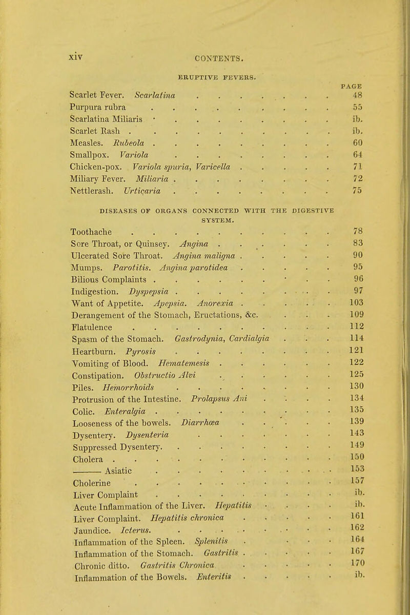 ERUPTIVE F1CVERS. PAGE Scarlet Fever. Scarlatina ....... 48 Purpura rubra ...... .... 55 Scarlatina Miliaris ■ ib. Scarlet Rash ib. Measles. Rubeola 60 Smallpox. Variola ........ 64 Chicken-pox. Variola spuria, Varicella . . . . . 71 Miliary Fever. Miliaria ........ 72 Nettlerash. Urticaria 75 DISEASES OF ORGANS CONNECTED WITH THE DIGESTIVE SYSTEM. Toothache 78 Sore Throat, or Quinsey. Angina ...... 83 Ulcerated Sore Throat. Angina maligna ..... 90 Mumps. Parotitis. Angina parotidea ..... 95 Bilious Complaints 96 Indigestion. Dyspepsia ........ 97 Want of Appetite. Apepsia. Anorexia . . . . ■ 103 Derangement of the Stomach, Eructations, &c. . . . 109 Flatulence 112 Spasm of the Stomach. Gaslrodynia, Cardialgia . . . 114 Heartburn. Pyrosis 121 Vomiting of Blood. Hematemesis 122 Constipation. Obstructio Alvi 125 Piles. Hemorrhoids . . ■ • » • • • 130 Protrusion of the Intestine. Prolapsus Ani .... 134 Colic. Enteralgia 135 Looseness of the bowels. Diarrhoea . . . . . 139 Dysentery. Dysenteria . . • • • • • 1-13 Suppressed Dysentery 149 Cholera . . • • • • • 150 Asiatic . • • • • • ..... 153 Cholerine • • • • Liver Complaint Acute Inflammation of the Liver. Hepatitis .... ib. Liver Complaint. Hepatitis chronica 161 Jaundice. Icterus. . ..... • • • *62 Inflammation of the Spleen. Splenitis . ... 164 Inflammation of the Stomach. Gastritis 167 Chronic ditto. Gastritis Chronica Inflammation of the Bowels. Enteritis